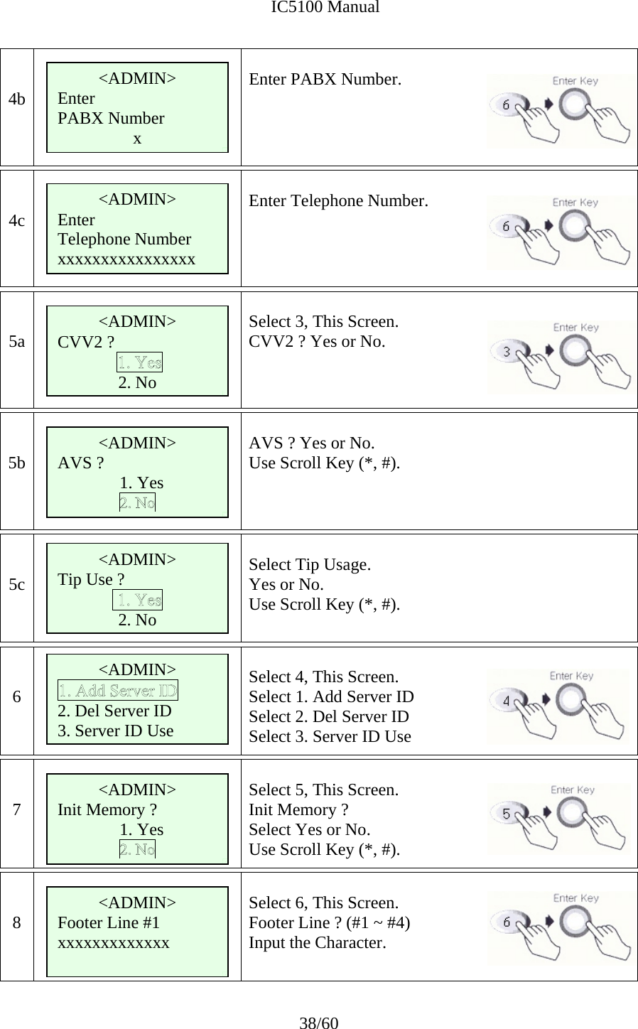              IC5100 Manual 38/60   4b       Enter PABX Number.    4c       Enter Telephone Number.    5a   Select 3, This Screen. CVV2 ? Yes or No.      5b   AVS ? Yes or No.   Use Scroll Key (*, #).    5c   Select Tip Usage. Yes or No. Use Scroll Key (*, #).   6   Select 4, This Screen. Select 1. Add Server ID Select 2. Del Server ID Select 3. Server ID Use   7   Select 5, This Screen. Init Memory ?  Select Yes or No.   Use Scroll Key (*, #).   8   Select 6, This Screen. Footer Line ? (#1 ~ #4) Input the Character.    &lt;ADMIN&gt; Enter PABX Number x&lt;ADMIN&gt; CVV2 ?  2. No &lt;ADMIN&gt; Enter Telephone Number xxxxxxxxxxxxxxxx &lt;ADMIN&gt; Tip Use ? 2. No &lt;ADMIN&gt; 2. Del Server ID 3. Server ID Use &lt;ADMIN&gt; AVS ?    1. Yes &lt;ADMIN&gt; Init Memory ?   1. Yes &lt;ADMIN&gt; Footer Line #1 xxxxxxxxxxxxx 