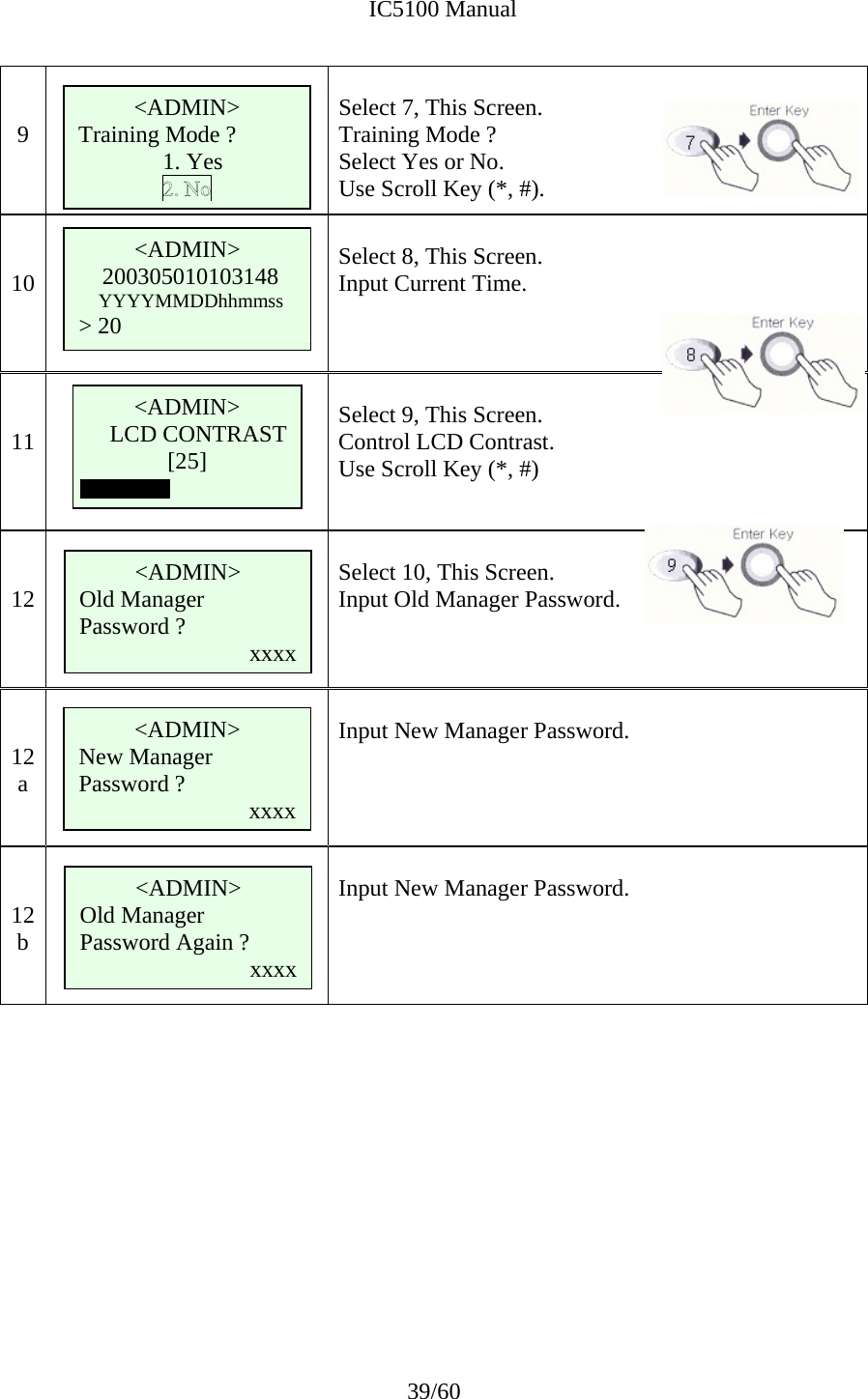              IC5100 Manual 39/60   9   Select 7, This Screen. Training Mode ?  Select Yes or No.   Use Scroll Key (*, #).   10    Select 8, This Screen. Input Current Time.    11       Select 9, This Screen. Control LCD Contrast. Use Scroll Key (*, #)   12       Select 10, This Screen. Input Old Manager Password.    12 a       Input New Manager Password.    12 b       Input New Manager Password.             &lt;ADMIN&gt; 200305010103148 YYYYMMDDhhmmss  &gt; 20 &lt;ADMIN&gt; LCD CONTRAST [25]  &lt;ADMIN&gt; Training Mode ?   1. Yes &lt;ADMIN&gt; Old Manager Password ?  xxxx &lt;ADMIN&gt; New Manager Password ?  xxxx &lt;ADMIN&gt; Old Manager Password Again ? xxxx 