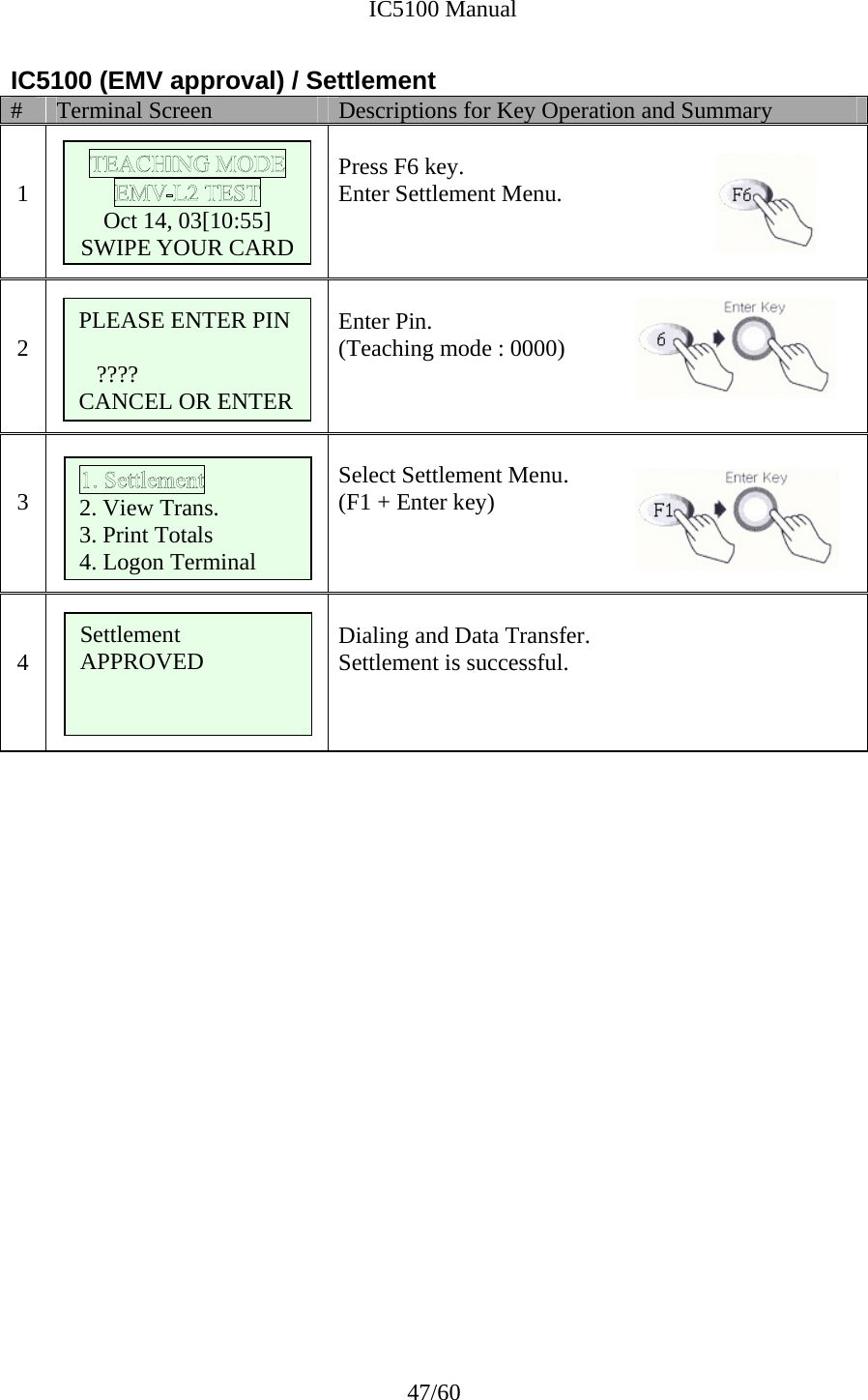              IC5100 Manual 47/60 IC5100 (EMV approval) / Settlement #  Terminal Screen  Descriptions for Key Operation and Summary   1       Press F6 key. Enter Settlement Menu.   2    Enter Pin. (Teaching mode : 0000)   3   Select Settlement Menu. (F1 + Enter key)     4       Dialing and Data Transfer. Settlement is successful.                         Oct 14, 03[10:55] SWIPE YOUR CARD  2. View Trans. 3. Print Totals 4. Logon Terminal Settlement APPROVED   PLEASE ENTER PIN  ???? CANCEL OR ENTER 