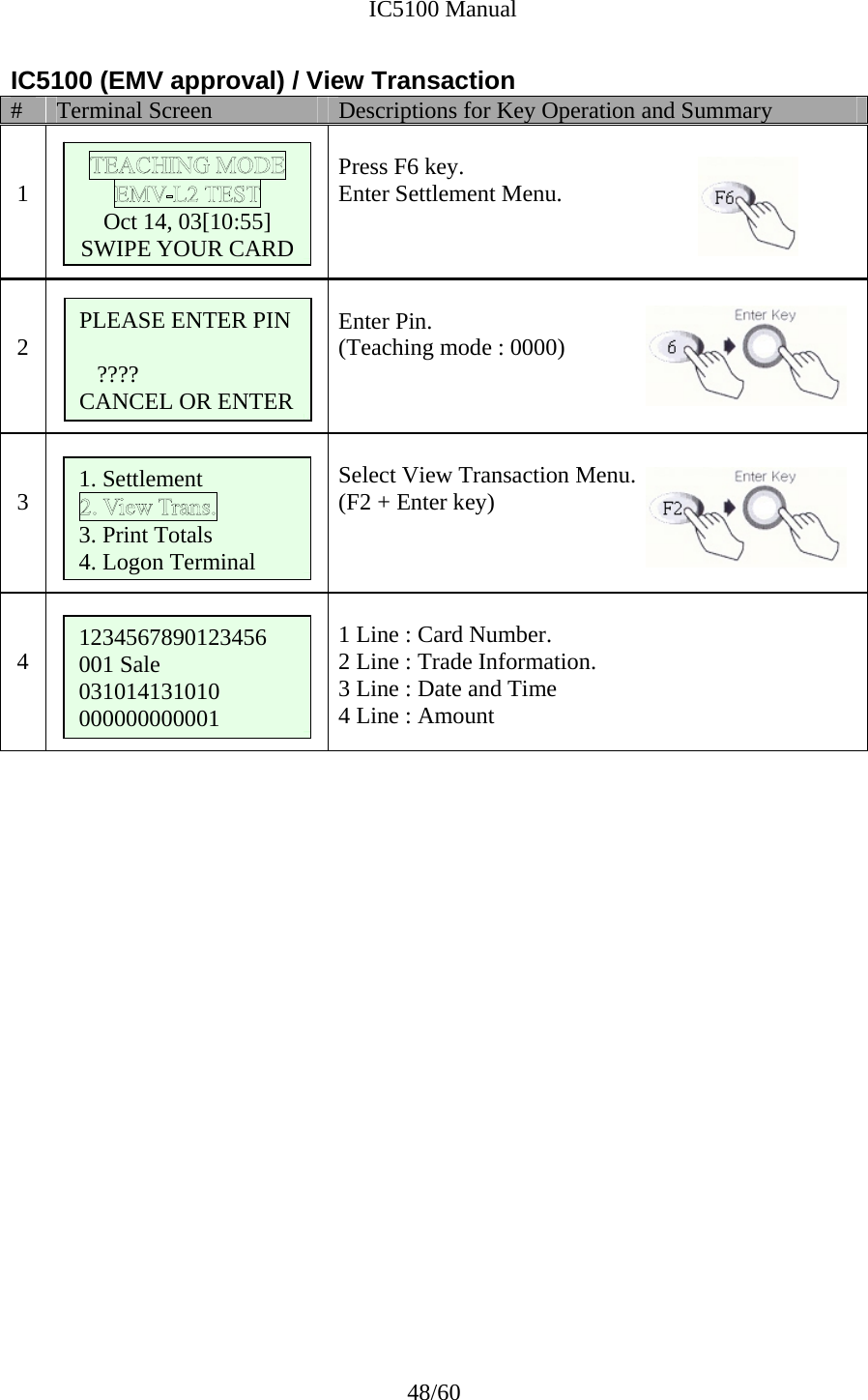              IC5100 Manual 48/60 IC5100 (EMV approval) / View Transaction #  Terminal Screen  Descriptions for Key Operation and Summary   1       Press F6 key. Enter Settlement Menu.   2    Enter Pin. (Teaching mode : 0000)   3   Select View Transaction Menu. (F2 + Enter key)     4       1 Line : Card Number. 2 Line : Trade Information. 3 Line : Date and Time 4 Line : Amount                       Oct 14, 03[10:55] SWIPE YOUR CARD 1. Settlement 3. Print Totals 4. Logon Terminal 1234567890123456 001 Sale 031014131010 000000000001 PLEASE ENTER PIN  ???? CANCEL OR ENTER 