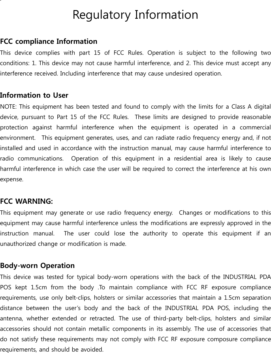 . Regulatory Information  FCC compliance Information This  device  complies  with  part  15  of  FCC  Rules.  Operation  is  subject to the following two conditions: 1. This device may not cause harmful interference, and 2. This device must accept any interference received. Including interference that may cause undesired operation.  Information to User NOTE: This equipment has been tested and found to comply with the limits for a Class A digital device, pursuant to Part 15 of the FCC Rules.  These limits are  designed  to  provide reasonable protection against harmful interference when the equipment is operated  in  a  commercial environment.   This equipment generates, uses, and can radiate radio frequency energy and, if not installed and used in accordance with the instruction manual, may cause harmful interference to radio  communications.    Operation  of  this  equipment  in  a  residential  area  is  likely  to  cause harmful interference in which case the user will be required to correct the interference at his own expense.  FCC WARNING: This equipment  may  generate or use radio frequency energy.  Changes or modifications to  this equipment may cause harmful interference unless the modifications are expressly approved in the instruction  manual.    The  user  could  lose  the  authority  to  operate  this  equipment  if  an unauthorized change or modification is made.  Body-worn Operation This  device  was  tested  for  typical body-worn operations with the  back  of  the  INDUSTRIAL  PDA POS  kept  1.5cm  from  the  body  .To  maintain  compliance  with  FCC  RF  exposure  compliance requirements, use only belt-clips, holsters or similar accessories that maintain a 1.5cm separation distance between the user’s body and the back of the INDUSTRIAL  PDA  POS,  including  the antenna, whether extended or retracted.  The  use  of  third-party  belt-clips,  holsters  and  similar accessories should not contain  metallic components in its assembly. The use of accessories that do not satisfy these requirements may not comply with FCC RF exposure composure compliance requirements, and should be avoided. 