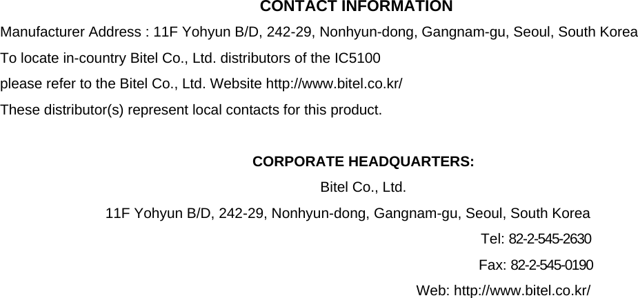  CONTACT INFORMATION Manufacturer Address : 11F Yohyun B/D, 242-29, Nonhyun-dong, Gangnam-gu, Seoul, South Korea To locate in-country Bitel Co., Ltd. distributors of the IC5100 please refer to the Bitel Co., Ltd. Website http://www.bitel.co.kr/ These distributor(s) represent local contacts for this product.  CORPORATE HEADQUARTERS: Bitel Co., Ltd.  11F Yohyun B/D, 242-29, Nonhyun-dong, Gangnam-gu, Seoul, South Korea            Tel: 82-2-545-2630           Fax: 82-2-545-0190                           Web: http://www.bitel.co.kr/                            