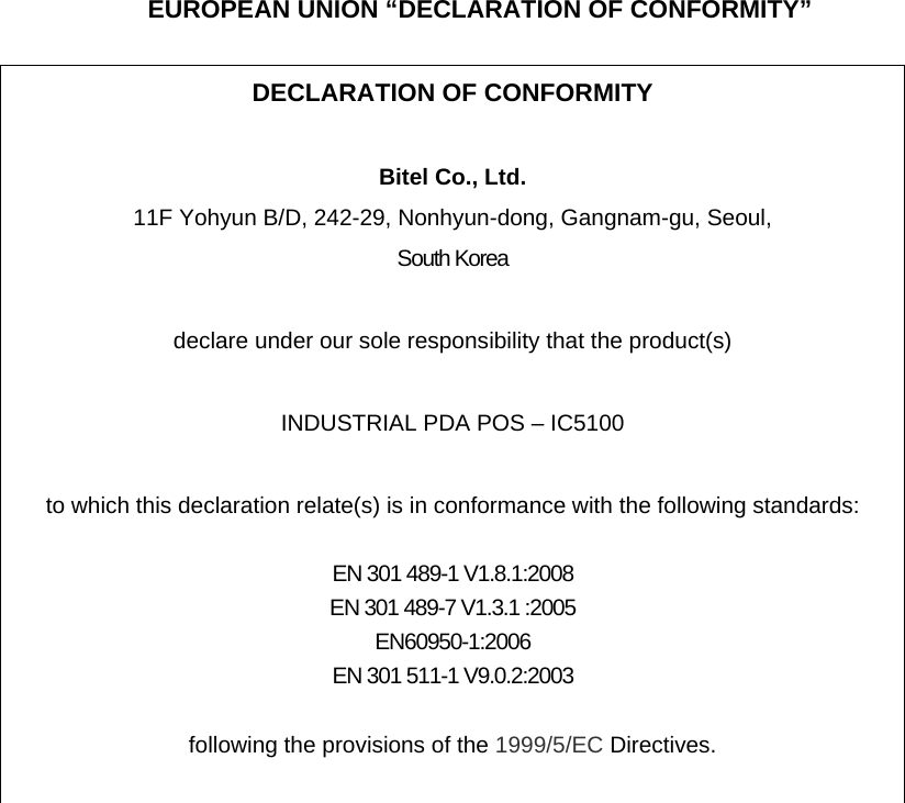 EUROPEAN UNION “DECLARATION OF CONFORMITY”  DECLARATION OF CONFORMITY  Bitel Co., Ltd. 11F Yohyun B/D, 242-29, Nonhyun-dong, Gangnam-gu, Seoul, South Korea  declare under our sole responsibility that the product(s)  INDUSTRIAL PDA POS – IC5100  to which this declaration relate(s) is in conformance with the following standards:  EN 301 489-1 V1.8.1:2008 EN 301 489-7 V1.3.1 :2005 EN60950-1:2006 EN 301 511-1 V9.0.2:2003  following the provisions of the 1999/5/EC Directives.   