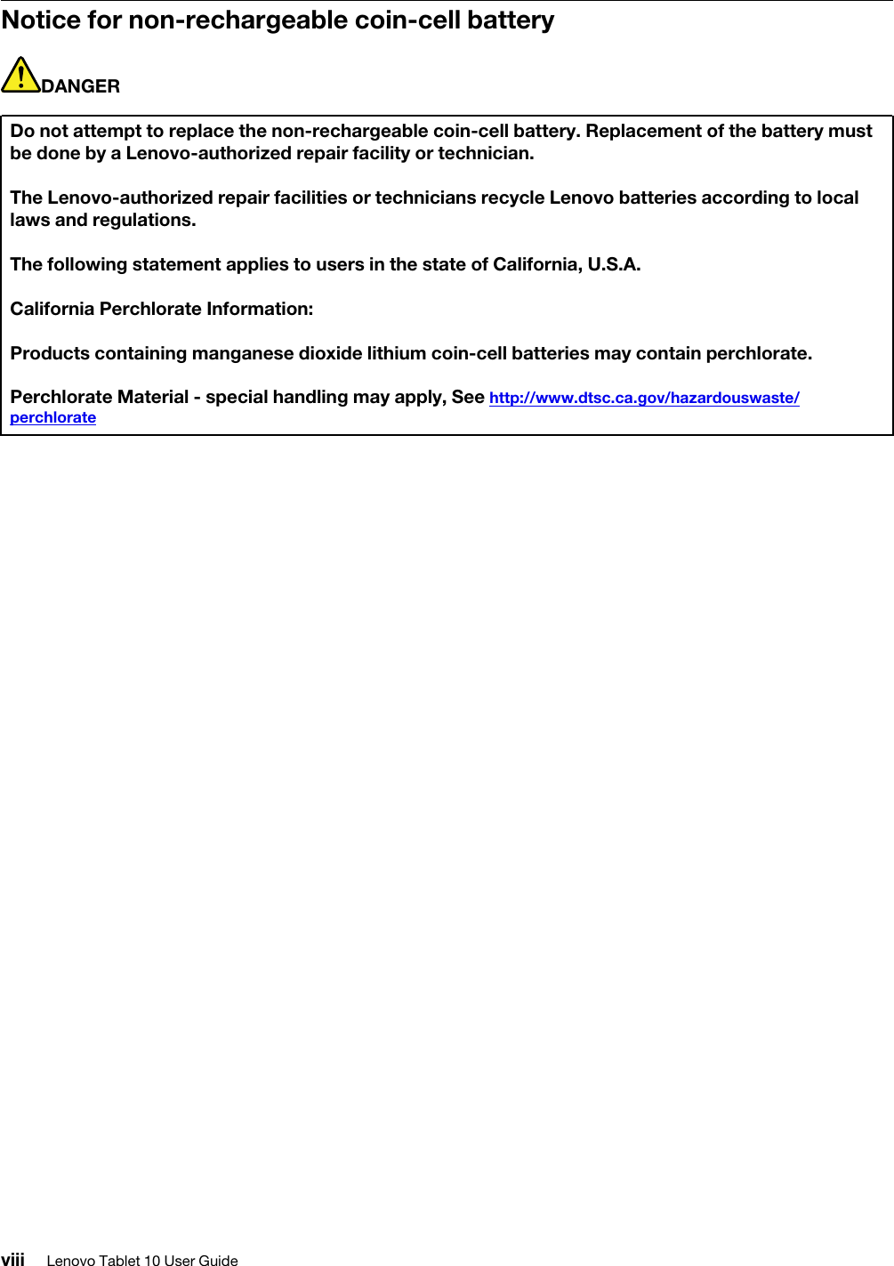 Notice for non-rechargeable coin-cell batteryDANGERDo not attempt to replace the non-rechargeable coin-cell battery. Replacement of the battery must be done by a Lenovo-authorized repair facility or technician.The Lenovo-authorized repair facilities or technicians recycle Lenovo batteries according to local laws and regulations.The following statement applies to users in the state of California, U.S.A.California Perchlorate Information:Products containing manganese dioxide lithium coin-cell batteries may contain perchlorate.Perchlorate Material - special handling may apply, See http://www.dtsc.ca.gov/hazardouswaste/ perchlorateviii Lenovo Tablet 10 User Guide