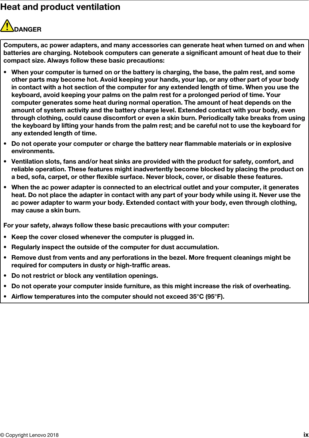 Heat and product ventilationDANGERComputers, ac power adapters, and many accessories can generate heat when turned on and when batteries are charging. Notebook computers can generate a significant amount of heat due to their compact size. Always follow these basic precautions: •  When your computer is turned on or the battery is charging, the base, the palm rest, and some other parts may become hot. Avoid keeping your hands, your lap, or any other part of your body in contact with a hot section of the computer for any extended length of time. When you use the keyboard, avoid keeping your palms on the palm rest for a prolonged period of time. Your computer generates some heat during normal operation. The amount of heat depends on the amount of system activity and the battery charge level. Extended contact with your body, even through clothing, could cause discomfort or even a skin burn. Periodically take breaks from using the keyboard by lifting your hands from the palm rest; and be careful not to use the keyboard for any extended length of time.•  Do not operate your computer or charge the battery near flammable materials or in explosive environments.•  Ventilation slots, fans and/or heat sinks are provided with the product for safety, comfort, and reliable operation. These features might inadvertently become blocked by placing the product on a bed, sofa, carpet, or other flexible surface. Never block, cover, or disable these features.•  When the ac power adapter is connected to an electrical outlet and your computer, it generates heat. Do not place the adapter in contact with any part of your body while using it. Never use the ac power adapter to warm your body. Extended contact with your body, even through clothing, may cause a skin burn.For your safety, always follow these basic precautions with your computer: •  Keep the cover closed whenever the computer is plugged in.•  Regularly inspect the outside of the computer for dust accumulation.•  Remove dust from vents and any perforations in the bezel. More frequent cleanings might be required for computers in dusty or high-traffic areas.•  Do not restrict or block any ventilation openings.•  Do not operate your computer inside furniture, as this might increase the risk of overheating.•  Airflow temperatures into the computer should not exceed 35°C (95°F).© Copyright Lenovo 2018 ix