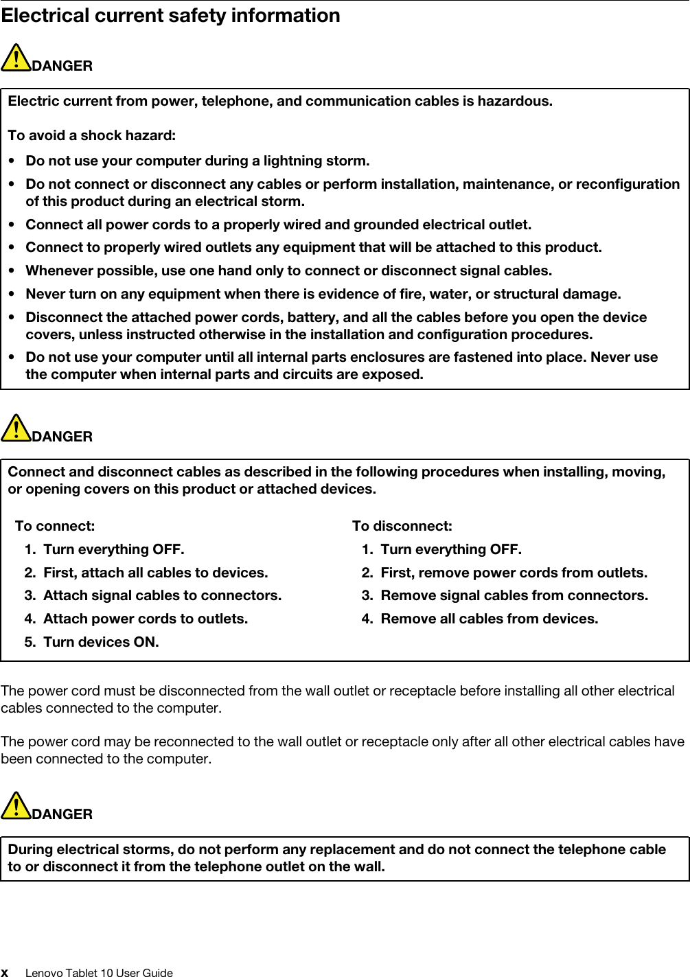 Electrical current safety informationDANGERElectric current from power, telephone, and communication cables is hazardous.To avoid a shock hazard: • Do not use your computer during a lightning storm.• Do not connect or disconnect any cables or perform installation, maintenance, or reconfigurationof this product during an electrical storm.• Connect all power cords to a properly wired and grounded electrical outlet.• Connect to properly wired outlets any equipment that will be attached to this product.•Whenever possible, use one hand only to connect or disconnect signal cables.• Never turn on any equipment when there is evidence of fire, water, or structural damage.• Disconnect the attached power cords, battery, and all the cables before you open the devicecovers, unless instructed otherwise in the installation and configuration procedures.• Do not use your computer until all internal parts enclosures are fastened into place. Never usethe computer when internal parts and circuits are exposed.DANGERConnect and disconnect cables as described in the following procedures when installing, moving, or opening covers on this product or attached devices.To connect: 1. Turn everything OFF.2. First, attach all cables to devices.3. Attach signal cables to connectors.4. Attach power cords to outlets.5. Turn devices ON.To disconnect: 1. Turn everything OFF.2. First, remove power cords from outlets.3. Remove signal cables from connectors.4. Remove all cables from devices.The power cord must be disconnected from the wall outlet or receptacle before installing all other electrical cables connected to the computer.The power cord may be reconnected to the wall outlet or receptacle only after all other electrical cables have been connected to the computer.DANGERDuring electrical storms, do not perform any replacement and do not connect the telephone cable to or disconnect it from the telephone outlet on the wall.xLenovo Tablet 10 User Guide