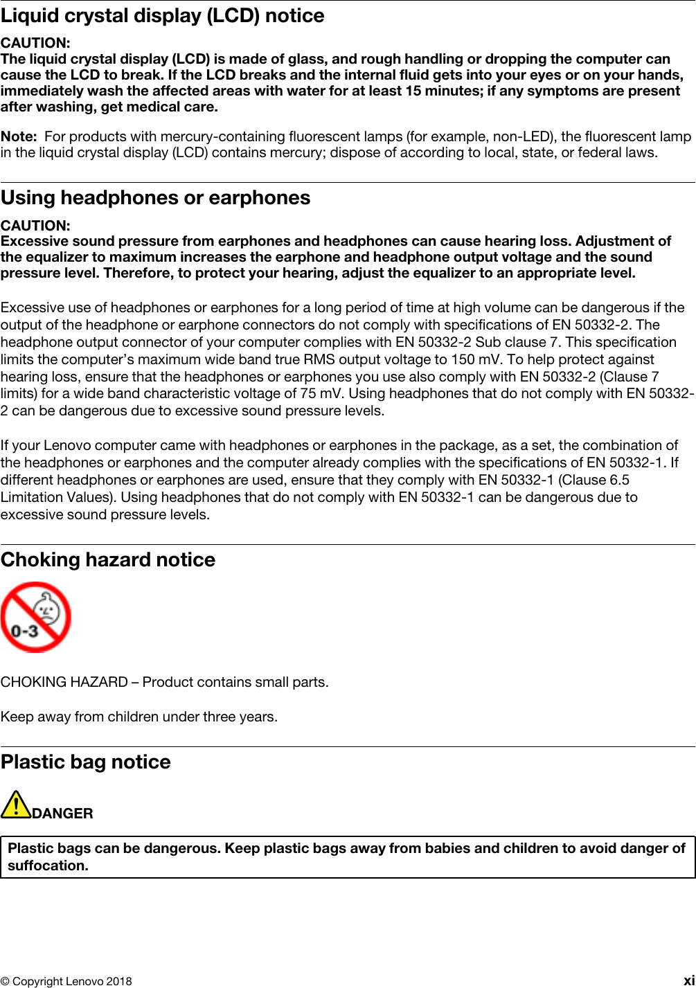Liquid crystal display (LCD) noticeCAUTION: The liquid crystal display (LCD) is made of glass, and rough handling or dropping the computer can cause the LCD to break. If the LCD breaks and the internal fluid gets into your eyes or on your hands, immediately wash the affected areas with water for at least 15 minutes; if any symptoms are present after washing, get medical care.Note: For products with mercury-containing fluorescent lamps (for example, non-LED), the fluorescent lamp in the liquid crystal display (LCD) contains mercury; dispose of according to local, state, or federal laws.Using headphones or earphonesCAUTION: Excessive sound pressure from earphones and headphones can cause hearing loss. Adjustment of the equalizer to maximum increases the earphone and headphone output voltage and the sound pressure level. Therefore, to protect your hearing, adjust the equalizer to an appropriate level.Excessive use of headphones or earphones for a long period of time at high volume can be dangerous if the output of the headphone or earphone connectors do not comply with specifications of EN 50332-2. The headphone output connector of your computer complies with EN 50332-2 Sub clause 7. This specification limits the computer’s maximum wide band true RMS output voltage to 150 mV. To help protect against hearing loss, ensure that the headphones or earphones you use also comply with EN 50332-2 (Clause 7 limits) for a wide band characteristic voltage of 75 mV. Using headphones that do not comply with EN 50332- 2 can be dangerous due to excessive sound pressure levels.If your Lenovo computer came with headphones or earphones in the package, as a set, the combination of the headphones or earphones and the computer already complies with the specifications of EN 50332-1. If different headphones or earphones are used, ensure that they comply with EN 50332-1 (Clause 6.5 Limitation Values). Using headphones that do not comply with EN 50332-1 can be dangerous due to excessive sound pressure levels.Choking hazard noticeCHOKING HAZARD – Product contains small parts.Keep away from children under three years.Plastic bag noticeDANGERPlastic bags can be dangerous. Keep plastic bags away from babies and children to avoid danger of suffocation.© Copyright Lenovo 2018 xi