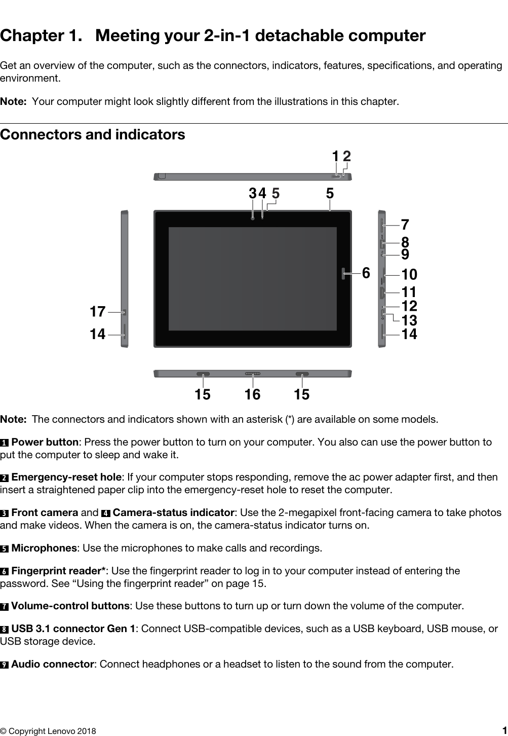 Chapter 1. Meeting your 2-in-1 detachable computerGet an overview of the computer, such as the connectors, indicators, features, specifications, and operating environment. Note: Your computer might look slightly different from the illustrations in this chapter. Connectors and indicatorsNote: The connectors and indicators shown with an asterisk (*) are available on some models.1  Power button: Press the power button to turn on your computer. You also can use the power button to put the computer to sleep and wake it.2  Emergency-reset hole: If your computer stops responding, remove the ac power adapter first, and then insert a straightened paper clip into the emergency-reset hole to reset the computer.3  Front camera and  4  Camera-status indicator: Use the 2-megapixel front-facing camera to take photos and make videos. When the camera is on, the camera-status indicator turns on.5  Microphones: Use the microphones to make calls and recordings.6  Fingerprint reader*: Use the fingerprint reader to log in to your computer instead of entering the password. See “Using the fingerprint reader” on page 15.7  Volume-control buttons: Use these buttons to turn up or turn down the volume of the computer.8  USB 3.1 connector Gen 1: Connect USB-compatible devices, such as a USB keyboard, USB mouse, or USB storage device.9  Audio connector: Connect headphones or a headset to listen to the sound from the computer.© Copyright Lenovo 2018 1