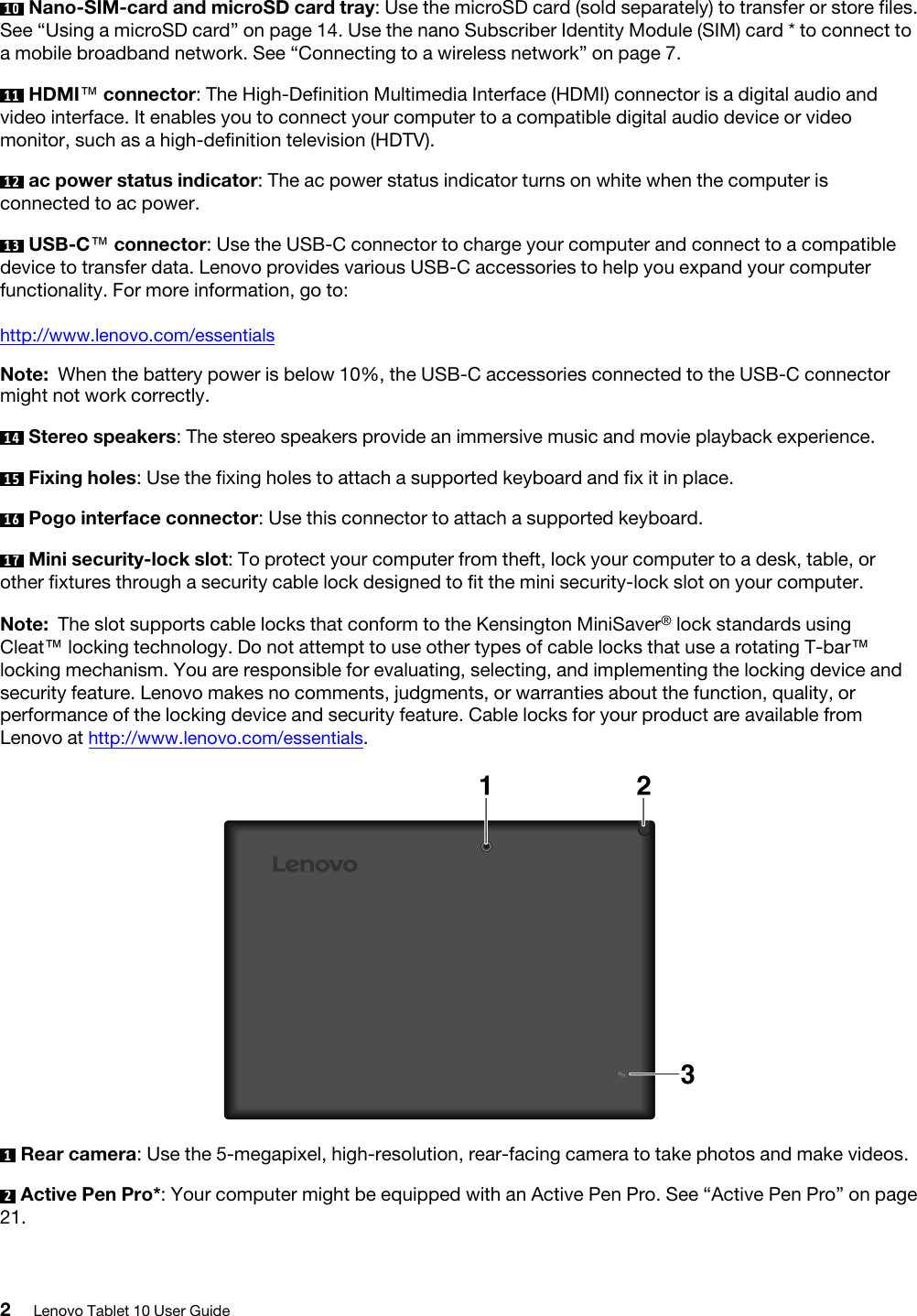 10  Nano-SIM-card and microSD card tray: Use the microSD card (sold separately) to transfer or store files. See “Using a microSD card” on page 14. Use the nano Subscriber Identity Module (SIM) card * to connect to a mobile broadband network. See “Connecting to a wireless network” on page 7.11  HDMI™ connector: The High-Definition Multimedia Interface (HDMI) connector is a digital audio and video interface. It enables you to connect your computer to a compatible digital audio device or video monitor, such as a high-definition television (HDTV).12  ac power status indicator: The ac power status indicator turns on white when the computer is connected to ac power. 13  USB-C™ connector: Use the USB-C connector to charge your computer and connect to a compatible device to transfer data. Lenovo provides various USB-C accessories to help you expand your computer functionality. For more information, go to:http://www.lenovo.com/essentialsNote: When the battery power is below 10%, the USB-C accessories connected to the USB-C connector might not work correctly.14  Stereo speakers: The stereo speakers provide an immersive music and movie playback experience. 15  Fixing holes: Use the fixing holes to attach a supported keyboard and fix it in place. 16  Pogo interface connector: Use this connector to attach a supported keyboard.17  Mini security-lock slot: To protect your computer from theft, lock your computer to a desk, table, or other fixtures through a security cable lock designed to fit the mini security-lock slot on your computer. Note: The slot supports cable locks that conform to the Kensington MiniSaver® lock standards using Cleat™ locking technology. Do not attempt to use other types of cable locks that use a rotating T-bar™ locking mechanism. You are responsible for evaluating, selecting, and implementing the locking device and security feature. Lenovo makes no comments, judgments, or warranties about the function, quality, or performance of the locking device and security feature. Cable locks for your product are available from Lenovo at http://www.lenovo.com/essentials.1  Rear camera: Use the 5-megapixel, high-resolution, rear-facing camera to take photos and make videos.2  Active Pen Pro*: Your computer might be equipped with an Active Pen Pro. See “Active Pen Pro” on page 21.2Lenovo Tablet 10 User Guide
