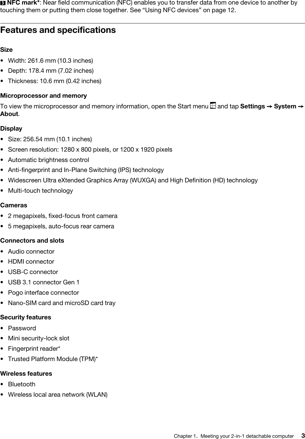 3  NFC mark*: Near field communication (NFC) enables you to transfer data from one device to another by touching them or putting them close together. See “Using NFC devices” on page 12.Features and specificationsSize• Width: 261.6 mm (10.3 inches)• Depth: 178.4 mm (7.02 inches)• Thickness: 10.6 mm (0.42 inches)Microprocessor and memoryTo view the microprocessor and memory information, open the Start menu  and tap Settings ➙ System ➙ About.Display• Size: 256.54 mm (10.1 inches)• Screen resolution: 1280 x 800 pixels, or 1200 x 1920 pixels• Automatic brightness control• Anti-fingerprint and In-Plane Switching (IPS) technology• Widescreen Ultra eXtended Graphics Array (WUXGA) and High Definition (HD) technology• Multi-touch technologyCameras• 2 megapixels, fixed-focus front camera• 5 megapixels, auto-focus rear cameraConnectors and slots• Audio connector• HDMI connector• USB-C connector• USB 3.1 connector Gen 1• Pogo interface connector• Nano-SIM card and microSD card traySecurity features• Password• Mini security-lock slot• Fingerprint reader*• Trusted Platform Module (TPM)*Wireless features• Bluetooth• Wireless local area network (WLAN) Chapter 1.Meeting your 2-in-1 detachable computer 3