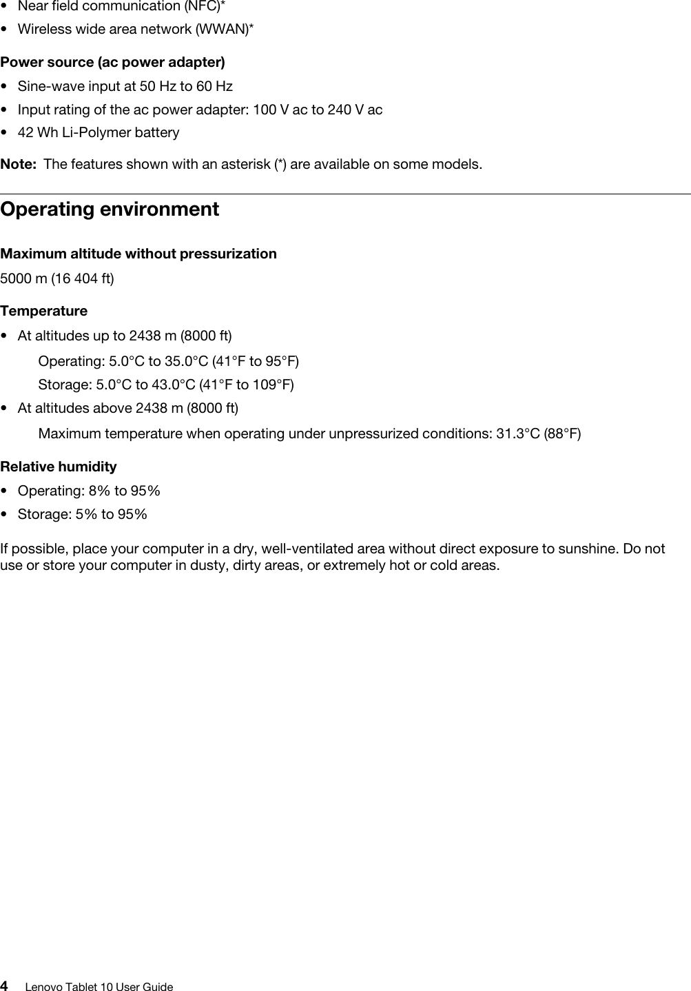 • Near field communication (NFC)*• Wireless wide area network (WWAN)*Power source (ac power adapter)• Sine-wave input at 50 Hz to 60 Hz• Input rating of the ac power adapter: 100 V ac to 240 V ac• 42 Wh Li-Polymer batteryNote: The features shown with an asterisk (*) are available on some models.Operating environmentMaximum altitude without pressurization5000 m (16 404 ft)Temperature•At altitudes up to 2438 m (8000 ft)Operating: 5.0°C to 35.0°C (41°F to 95°F)Storage: 5.0°C to 43.0°C (41°F to 109°F)• At altitudes above 2438 m (8000 ft)Maximum temperature when operating under unpressurized conditions: 31.3°C (88°F)Relative humidity• Operating: 8% to 95%• Storage: 5% to 95%If possible, place your computer in a dry, well-ventilated area without direct exposure to sunshine. Do not use or store your computer in dusty, dirty areas, or extremely hot or cold areas.4Lenovo Tablet 10 User Guide