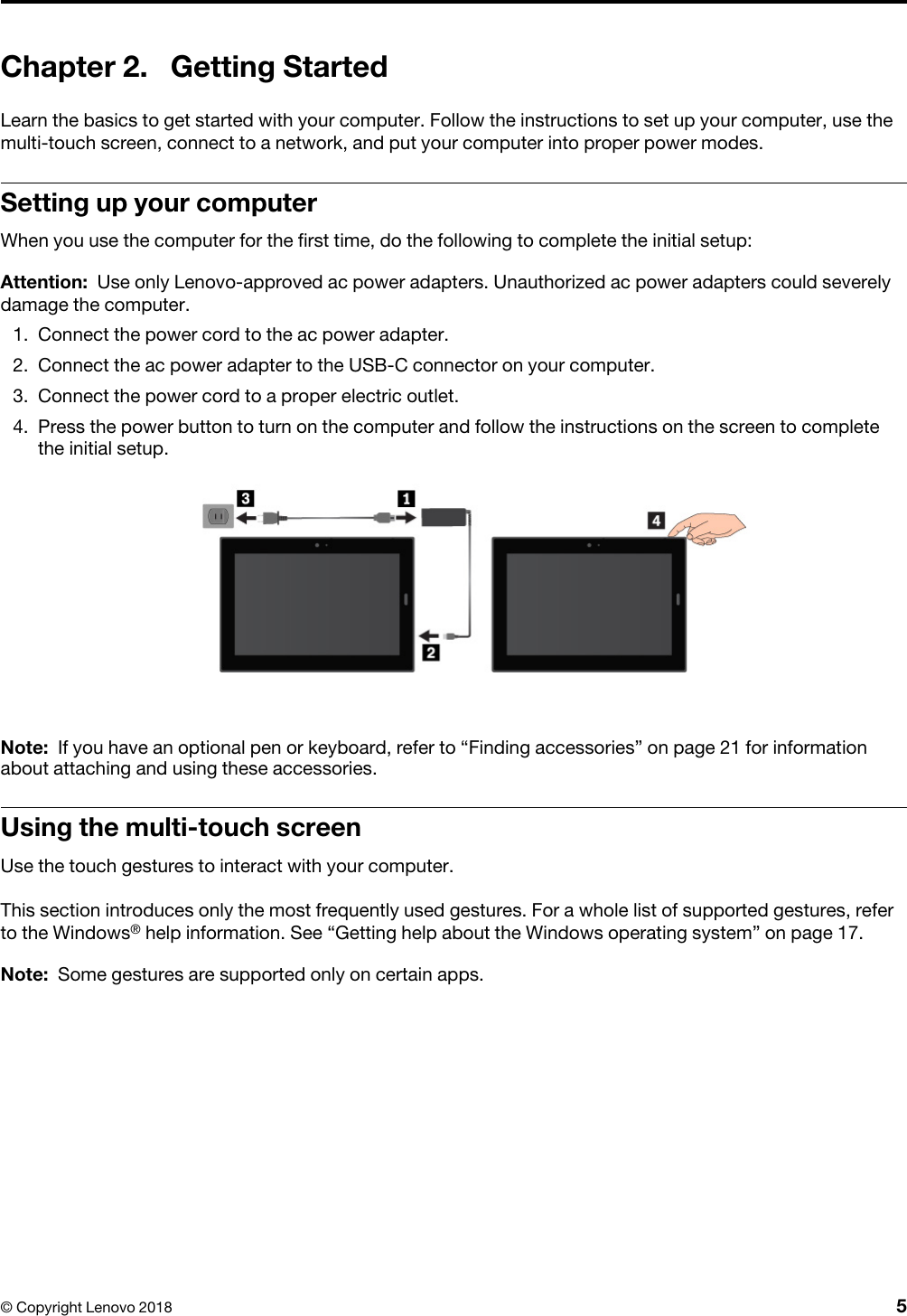 Chapter 2. Getting StartedLearn the basics to get started with your computer. Follow the instructions to set up your computer, use the multi-touch screen, connect to a network, and put your computer into proper power modes.Setting up your computerWhen you use the computer for the first time, do the following to complete the initial setup: Attention: Use only Lenovo-approved ac power adapters. Unauthorized ac power adapters could severely damage the computer.1. Connect the power cord to the ac power adapter.2. Connect the ac power adapter to the USB-C connector on your computer.3. Connect the power cord to a proper electric outlet.4. Press the power button to turn on the computer and follow the instructions on the screen to completethe initial setup.Note: If you have an optional pen or keyboard, refer to “Finding accessories” on page 21 for information about attaching and using these accessories.Using the multi-touch screenUse the touch gestures to interact with your computer.This section introduces only the most frequently used gestures. For a whole list of supported gestures, refer to the Windows® help information. See “Getting help about the Windows operating system” on page 17. Note: Some gestures are supported only on certain apps.© Copyright Lenovo 2018 5