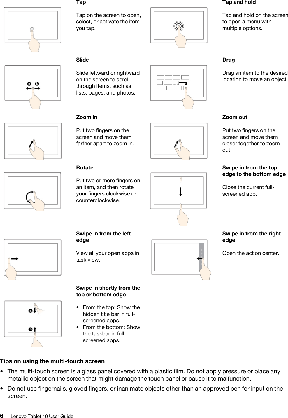 TapTap on the screen to open, select, or activate the item you tap.Tap and holdTap and hold on the screen to open a menu with multiple options.SlideSlide leftward or rightward on the screen to scroll through items, such as lists, pages, and photos.DragDrag an item to the desired location to move an object.Zoom inPut two fingers on the screen and move them farther apart to zoom in.Zoom outPut two fingers on the screen and move them closer together to zoom out.RotatePut two or more fingers on an item, and then rotate your fingers clockwise or counterclockwise.Swipe in from the top edge to the bottom edgeClose the current full- screened app.Swipe in from the left edgeView all your open apps in task view.Swipe in from the right edgeOpen the action center.Swipe in shortly from the top or bottom edge•  From the top: Show the hidden title bar in full- screened apps.•  From the bottom: Show the taskbar in full- screened apps.Tips on using the multi-touch screen•  The multi-touch screen is a glass panel covered with a plastic film. Do not apply pressure or place any metallic object on the screen that might damage the touch panel or cause it to malfunction.•  Do not use fingernails, gloved fingers, or inanimate objects other than an approved pen for input on the screen.6Lenovo Tablet 10 User Guide