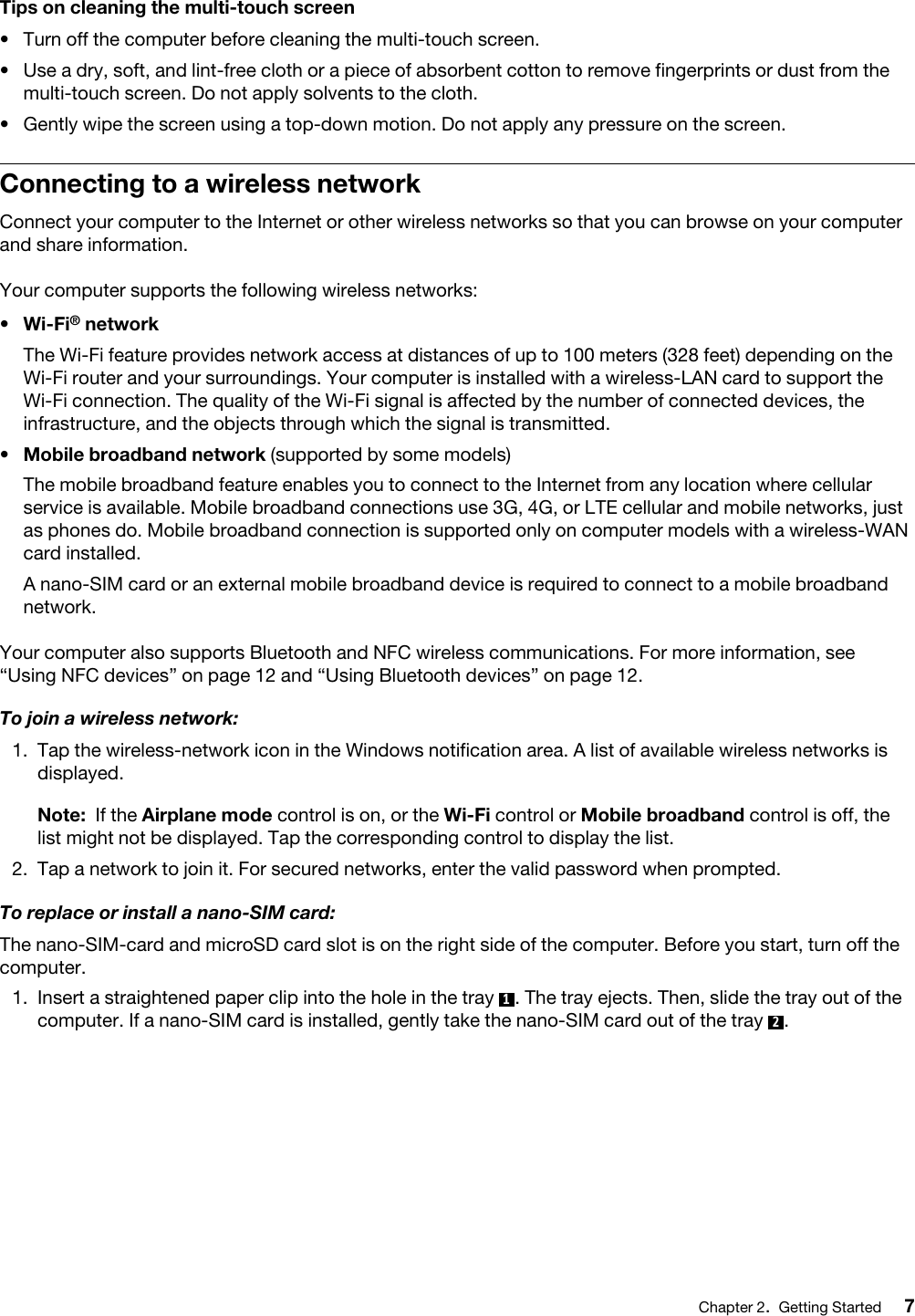 Tips on cleaning the multi-touch screen•  Turn off the computer before cleaning the multi-touch screen.•  Use a dry, soft, and lint-free cloth or a piece of absorbent cotton to remove fingerprints or dust from the multi-touch screen. Do not apply solvents to the cloth.•  Gently wipe the screen using a top-down motion. Do not apply any pressure on the screen.Connecting to a wireless networkConnect your computer to the Internet or other wireless networks so that you can browse on your computer and share information.Your computer supports the following wireless networks: •  Wi-Fi® networkThe Wi-Fi feature provides network access at distances of up to 100 meters (328 feet) depending on the Wi-Fi router and your surroundings. Your computer is installed with a wireless-LAN card to support the Wi-Fi connection. The quality of the Wi-Fi signal is affected by the number of connected devices, the infrastructure, and the objects through which the signal is transmitted.•  Mobile broadband network (supported by some models)The mobile broadband feature enables you to connect to the Internet from any location where cellular service is available. Mobile broadband connections use 3G, 4G, or LTE cellular and mobile networks, just as phones do. Mobile broadband connection is supported only on computer models with a wireless-WAN card installed.A nano-SIM card or an external mobile broadband device is required to connect to a mobile broadband network. Your computer also supports Bluetooth and NFC wireless communications. For more information, see “Using NFC devices” on page 12 and “Using Bluetooth devices” on page 12.To join a wireless network:1.  Tap the wireless-network icon in the Windows notification area. A list of available wireless networks is displayed.Note: If the Airplane mode control is on, or the Wi-Fi control or Mobile broadband control is off, the list might not be displayed. Tap the corresponding control to display the list.2.  Tap a network to join it. For secured networks, enter the valid password when prompted.To replace or install a nano-SIM card:The nano-SIM-card and microSD card slot is on the right side of the computer. Before you start, turn off the computer.1.  Insert a straightened paper clip into the hole in the tray  1. The tray ejects. Then, slide the tray out of the computer. If a nano-SIM card is installed, gently take the nano-SIM card out of the tray  2.Chapter 2.Getting Started 7