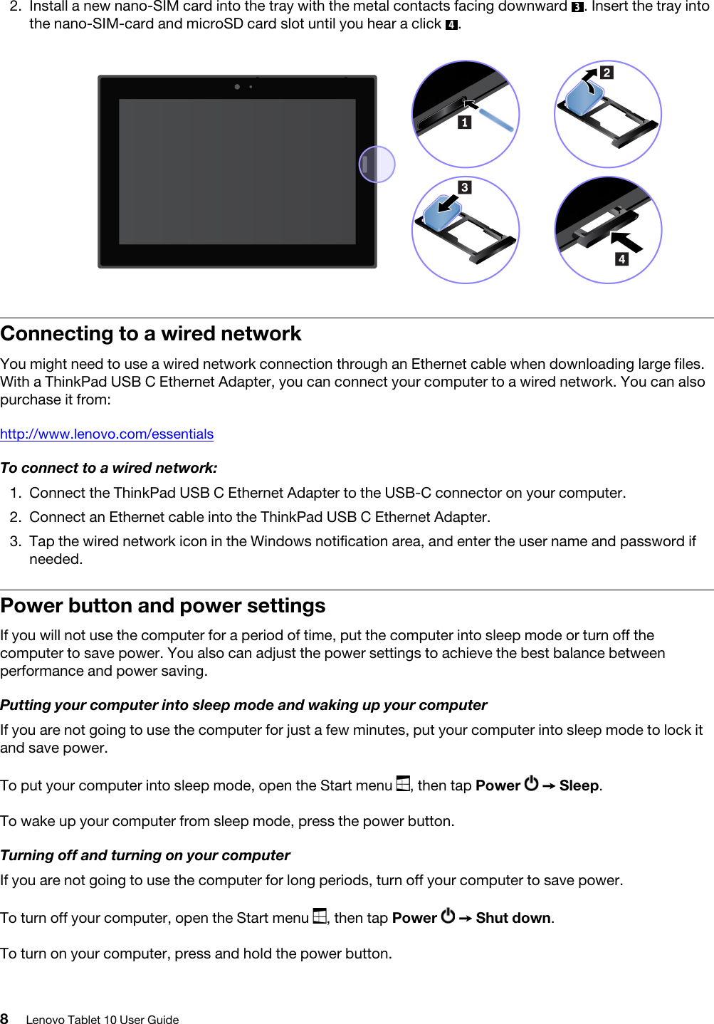 2.  Install a new nano-SIM card into the tray with the metal contacts facing downward  3. Insert the tray into the nano-SIM-card and microSD card slot until you hear a click  4. Connecting to a wired networkYou might need to use a wired network connection through an Ethernet cable when downloading large files. With a ThinkPad USB C Ethernet Adapter, you can connect your computer to a wired network. You can also purchase it from:http://www.lenovo.com/essentialsTo connect to a wired network:1.  Connect the ThinkPad USB C Ethernet Adapter to the USB-C connector on your computer.2.  Connect an Ethernet cable into the ThinkPad USB C Ethernet Adapter.3.  Tap the wired network icon in the Windows notification area, and enter the user name and password if needed. Power button and power settingsIf you will not use the computer for a period of time, put the computer into sleep mode or turn off the computer to save power. You also can adjust the power settings to achieve the best balance between performance and power saving.Putting your computer into sleep mode and waking up your computerIf you are not going to use the computer for just a few minutes, put your computer into sleep mode to lock it and save power.To put your computer into sleep mode, open the Start menu  , then tap Power  ➙ Sleep.To wake up your computer from sleep mode, press the power button.Turning off and turning on your computerIf you are not going to use the computer for long periods, turn off your computer to save power.To turn off your computer, open the Start menu  , then tap Power  ➙ Shut down.To turn on your computer, press and hold the power button.8Lenovo Tablet 10 User Guide