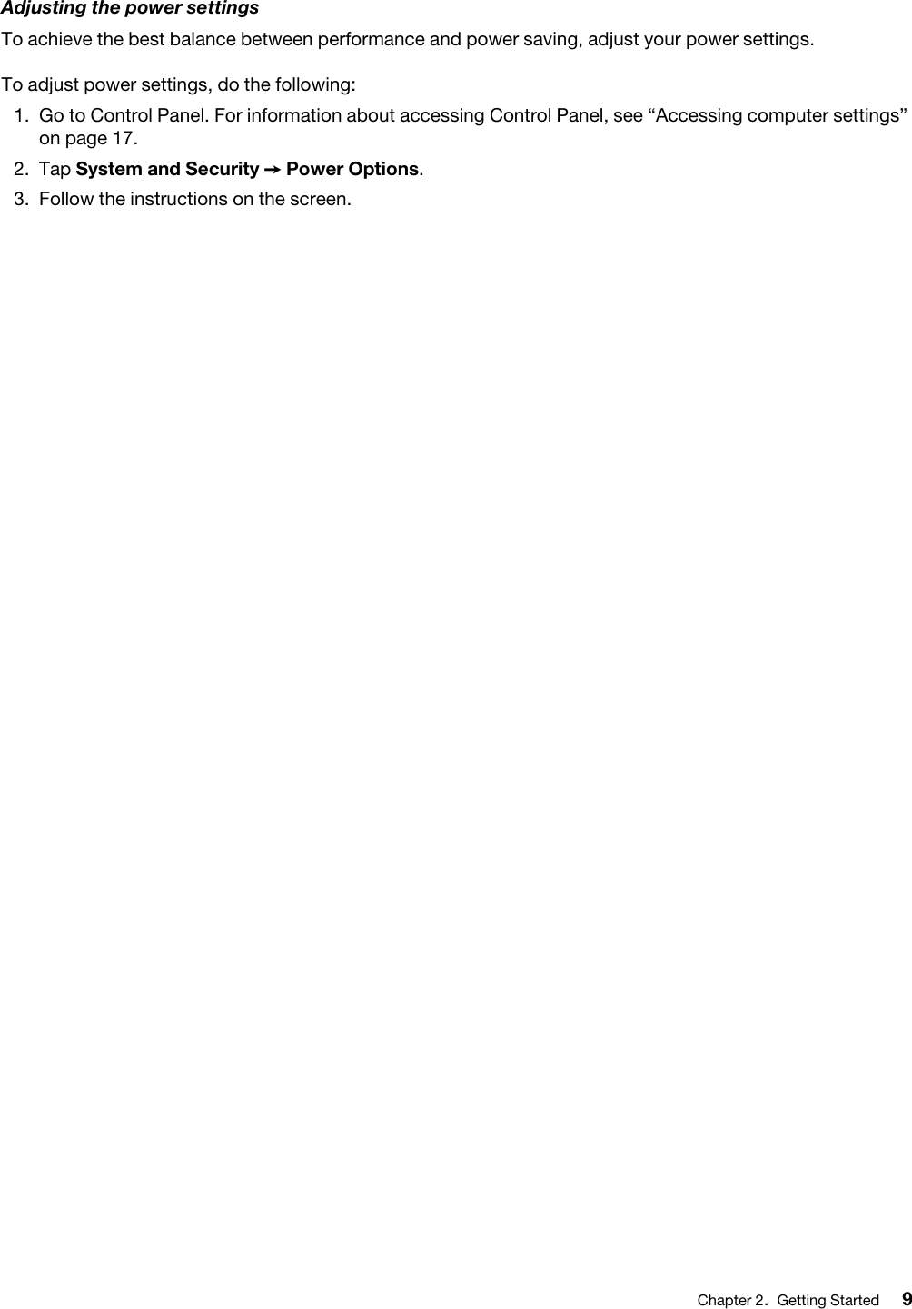 Adjusting the power settingsTo achieve the best balance between performance and power saving, adjust your power settings.To adjust power settings, do the following: 1.  Go to Control Panel. For information about accessing Control Panel, see “Accessing computer settings” on page 17.2.  Tap System and Security ➙ Power Options.3.  Follow the instructions on the screen.Chapter 2.Getting Started 9