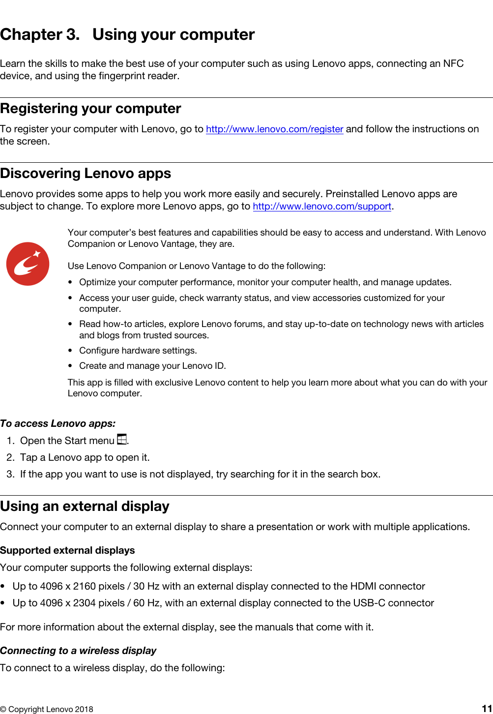Chapter 3. Using your computerLearn the skills to make the best use of your computer such as using Lenovo apps, connecting an NFC device, and using the fingerprint reader.Registering your computerTo register your computer with Lenovo, go to http://www.lenovo.com/register and follow the instructions on the screen.Discovering Lenovo appsLenovo provides some apps to help you work more easily and securely. Preinstalled Lenovo apps are subject to change. To explore more Lenovo apps, go to http://www.lenovo.com/support.Your computer’s best features and capabilities should be easy to access and understand. With Lenovo Companion or Lenovo Vantage, they are.Use Lenovo Companion or Lenovo Vantage to do the following:  •  Optimize your computer performance, monitor your computer health, and manage updates.•  Access your user guide, check warranty status, and view accessories customized for your computer.•  Read how-to articles, explore Lenovo forums, and stay up-to-date on technology news with articles and blogs from trusted sources.•  Configure hardware settings.•  Create and manage your Lenovo ID.This app is filled with exclusive Lenovo content to help you learn more about what you can do with your Lenovo computer.To access Lenovo apps:1.  Open the Start menu  .2.  Tap a Lenovo app to open it. 3.  If the app you want to use is not displayed, try searching for it in the search box.Using an external displayConnect your computer to an external display to share a presentation or work with multiple applications.Supported external displaysYour computer supports the following external displays: •  Up to 4096 x 2160 pixels / 30 Hz with an external display connected to the HDMI connector•  Up to 4096 x 2304 pixels / 60 Hz, with an external display connected to the USB-C connectorFor more information about the external display, see the manuals that come with it.Connecting to a wireless displayTo connect to a wireless display, do the following:© Copyright Lenovo 2018 11