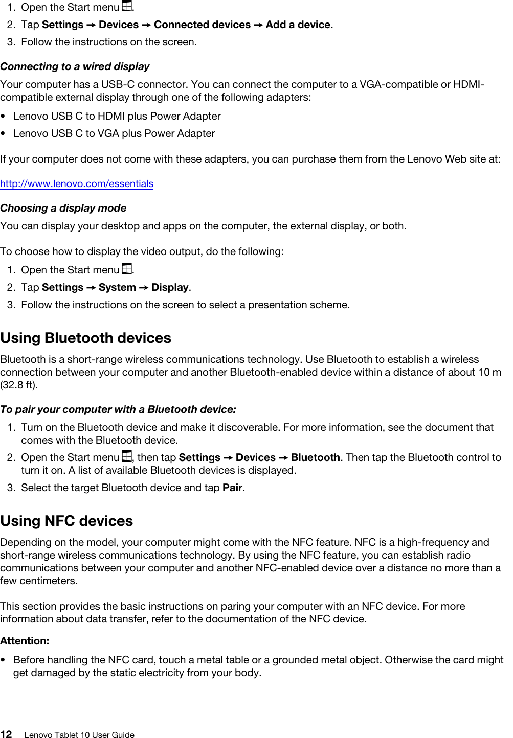 1.  Open the Start menu  .2.  Tap Settings ➙ Devices ➙ Connected devices ➙ Add a device.3.  Follow the instructions on the screen.Connecting to a wired displayYour computer has a USB-C connector. You can connect the computer to a VGA-compatible or HDMI- compatible external display through one of the following adapters:  •  Lenovo USB C to HDMI plus Power Adapter•  Lenovo USB C to VGA plus Power AdapterIf your computer does not come with these adapters, you can purchase them from the Lenovo Web site at:http://www.lenovo.com/essentialsChoosing a display modeYou can display your desktop and apps on the computer, the external display, or both.To choose how to display the video output, do the following: 1.  Open the Start menu  .2.  Tap Settings ➙ System ➙ Display.3.  Follow the instructions on the screen to select a presentation scheme.Using Bluetooth devicesBluetooth is a short-range wireless communications technology. Use Bluetooth to establish a wireless connection between your computer and another Bluetooth-enabled device within a distance of about 10 m (32.8 ft).To pair your computer with a Bluetooth device:1.  Turn on the Bluetooth device and make it discoverable. For more information, see the document that comes with the Bluetooth device.2.  Open the Start menu  , then tap Settings ➙ Devices ➙ Bluetooth. Then tap the Bluetooth control to turn it on. A list of available Bluetooth devices is displayed.3.  Select the target Bluetooth device and tap Pair.Using NFC devicesDepending on the model, your computer might come with the NFC feature. NFC is a high-frequency and short-range wireless communications technology. By using the NFC feature, you can establish radio communications between your computer and another NFC-enabled device over a distance no more than a few centimeters. This section provides the basic instructions on paring your computer with an NFC device. For more information about data transfer, refer to the documentation of the NFC device.Attention: •  Before handling the NFC card, touch a metal table or a grounded metal object. Otherwise the card might get damaged by the static electricity from your body.12 Lenovo Tablet 10 User Guide