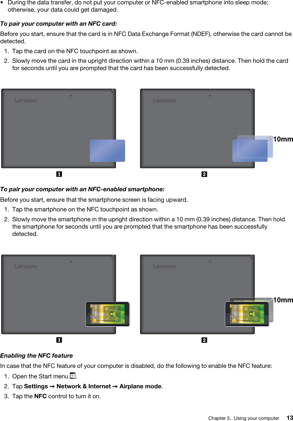 •  During the data transfer, do not put your computer or NFC-enabled smartphone into sleep mode; otherwise, your data could get damaged.To pair your computer with an NFC card:Before you start, ensure that the card is in NFC Data Exchange Format (NDEF), otherwise the card cannot be detected. 1.  Tap the card on the NFC touchpoint as shown.2.  Slowly move the card in the upright direction within a 10 mm (0.39 inches) distance. Then hold the card for seconds until you are prompted that the card has been successfully detected.To pair your computer with an NFC-enabled smartphone:Before you start, ensure that the smartphone screen is facing upward. 1.  Tap the smartphone on the NFC touchpoint as shown.2.  Slowly move the smartphone in the upright direction within a 10 mm (0.39 inches) distance. Then hold the smartphone for seconds until you are prompted that the smartphone has been successfully detected.Enabling the NFC featureIn case that the NFC feature of your computer is disabled, do the following to enable the NFC feature: 1.  Open the Start menu  .2.  Tap Settings ➙ Network &amp; Internet ➙ Airplane mode.3.  Tap the NFC control to turn it on.Chapter 3.Using your computer 13