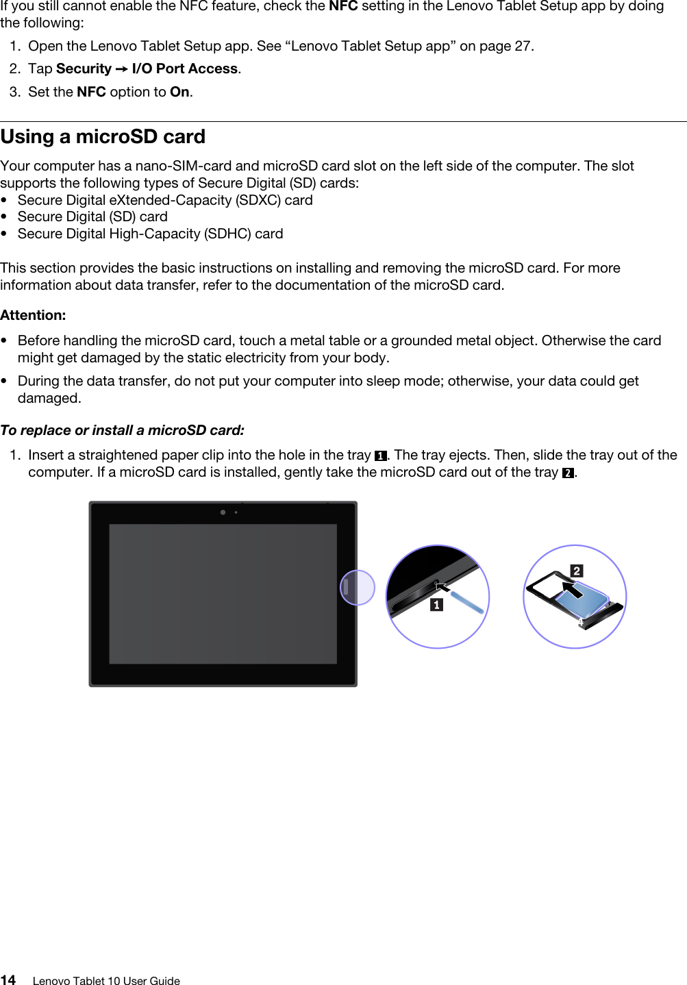 If you still cannot enable the NFC feature, check the NFC setting in the Lenovo Tablet Setup app by doing the following: 1.  Open the Lenovo Tablet Setup app. See “Lenovo Tablet Setup app” on page 27.2.  Tap Security ➙ I/O Port Access.3.  Set the NFC option to On.Using a microSD cardYour computer has a nano-SIM-card and microSD card slot on the left side of the computer. The slot supports the following types of Secure Digital (SD) cards:  •  Secure Digital eXtended-Capacity (SDXC) card•  Secure Digital (SD) card•  Secure Digital High-Capacity (SDHC) cardThis section provides the basic instructions on installing and removing the microSD card. For more information about data transfer, refer to the documentation of the microSD card.Attention: •  Before handling the microSD card, touch a metal table or a grounded metal object. Otherwise the card might get damaged by the static electricity from your body.•  During the data transfer, do not put your computer into sleep mode; otherwise, your data could get damaged.To replace or install a microSD card:1.  Insert a straightened paper clip into the hole in the tray  1. The tray ejects. Then, slide the tray out of the computer. If a microSD card is installed, gently take the microSD card out of the tray  2.14 Lenovo Tablet 10 User Guide