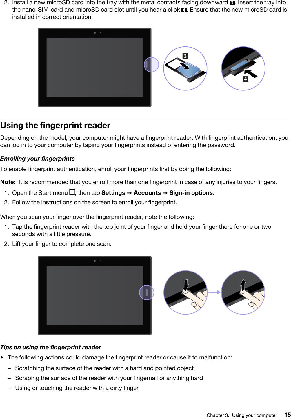 2.  Install a new microSD card into the tray with the metal contacts facing downward  3. Insert the tray into the nano-SIM-card and microSD card slot until you hear a click  4. Ensure that the new microSD card is installed in correct orientation. Using the fingerprint readerDepending on the model, your computer might have a fingerprint reader. With fingerprint authentication, you can log in to your computer by taping your fingerprints instead of entering the password.Enrolling your fingerprintsTo enable fingerprint authentication, enroll your fingerprints first by doing the following: Note: It is recommended that you enroll more than one fingerprint in case of any injuries to your fingers.1.  Open the Start menu  , then tap Settings ➙ Accounts ➙ Sign-in options.2.  Follow the instructions on the screen to enroll your fingerprint. When you scan your finger over the fingerprint reader, note the following: 1.  Tap the fingerprint reader with the top joint of your finger and hold your finger there for one or two seconds with a little pressure.2.  Lift your finger to complete one scan. Tips on using the fingerprint reader•  The following actions could damage the fingerprint reader or cause it to malfunction: –  Scratching the surface of the reader with a hard and pointed object–  Scraping the surface of the reader with your fingernail or anything hard–  Using or touching the reader with a dirty fingerChapter 3.Using your computer 15