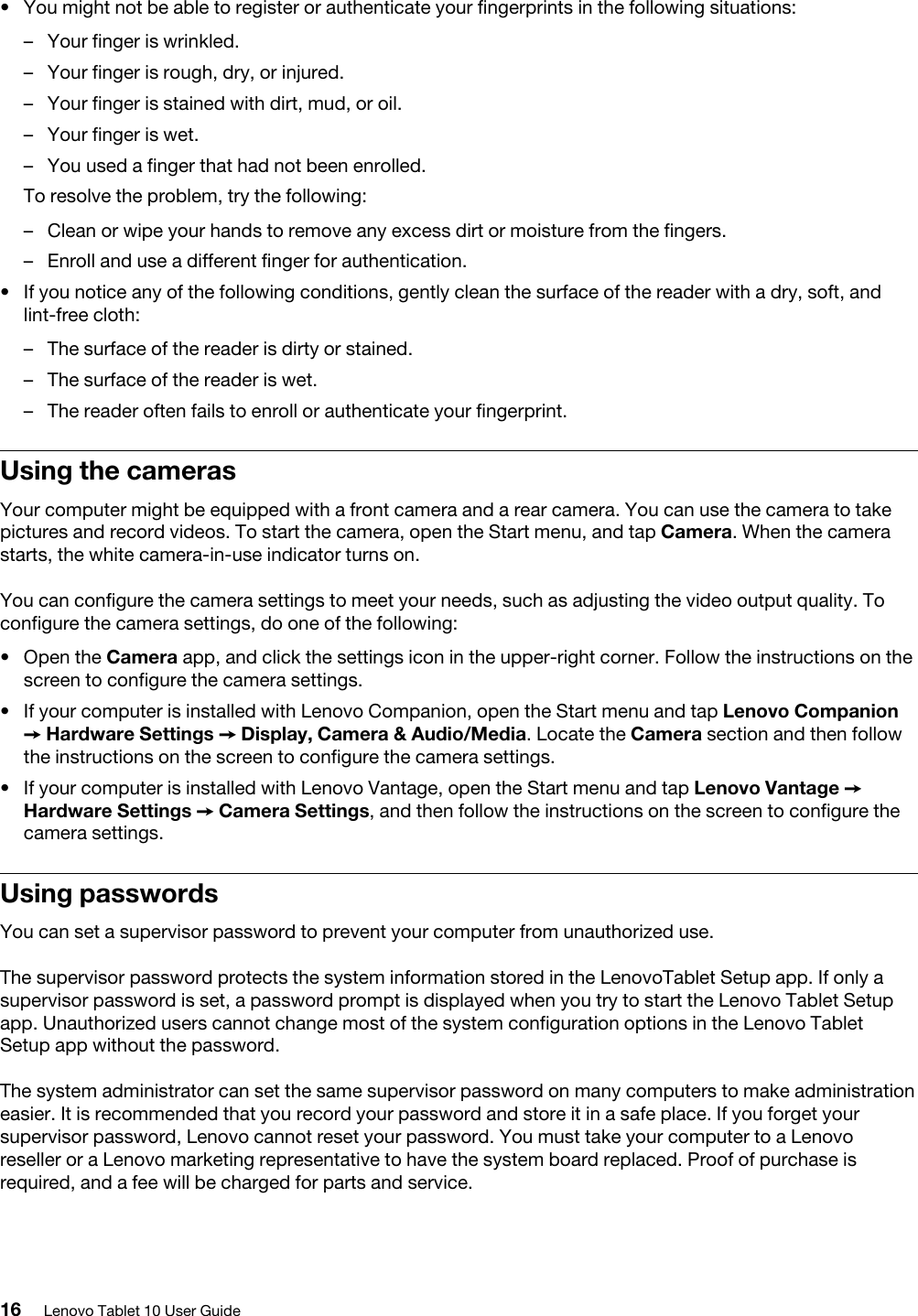 •  You might not be able to register or authenticate your fingerprints in the following situations: –  Your finger is wrinkled.–  Your finger is rough, dry, or injured.–  Your finger is stained with dirt, mud, or oil.–  Your finger is wet.–  You used a finger that had not been enrolled.To resolve the problem, try the following: –  Clean or wipe your hands to remove any excess dirt or moisture from the fingers.–  Enroll and use a different finger for authentication.•  If you notice any of the following conditions, gently clean the surface of the reader with a dry, soft, and lint-free cloth: –  The surface of the reader is dirty or stained.–  The surface of the reader is wet.–  The reader often fails to enroll or authenticate your fingerprint.Using the camerasYour computer might be equipped with a front camera and a rear camera. You can use the camera to take pictures and record videos. To start the camera, open the Start menu, and tap Camera. When the camera starts, the white camera-in-use indicator turns on.You can configure the camera settings to meet your needs, such as adjusting the video output quality. To configure the camera settings, do one of the following:  •  Open the Camera app, and click the settings icon in the upper-right corner. Follow the instructions on the screen to configure the camera settings.•  If your computer is installed with Lenovo Companion, open the Start menu and tap Lenovo Companion ➙ Hardware Settings ➙ Display, Camera &amp; Audio/Media. Locate the Camera section and then follow the instructions on the screen to configure the camera settings.•  If your computer is installed with Lenovo Vantage, open the Start menu and tap Lenovo Vantage ➙ Hardware Settings ➙ Camera Settings, and then follow the instructions on the screen to configure the camera settings.Using passwordsYou can set a supervisor password to prevent your computer from unauthorized use.The supervisor password protects the system information stored in the LenovoTablet Setup app. If only a supervisor password is set, a password prompt is displayed when you try to start the Lenovo Tablet Setup app. Unauthorized users cannot change most of the system configuration options in the Lenovo Tablet Setup app without the password.The system administrator can set the same supervisor password on many computers to make administration easier. It is recommended that you record your password and store it in a safe place. If you forget your supervisor password, Lenovo cannot reset your password. You must take your computer to a Lenovo reseller or a Lenovo marketing representative to have the system board replaced. Proof of purchase is required, and a fee will be charged for parts and service.16 Lenovo Tablet 10 User Guide