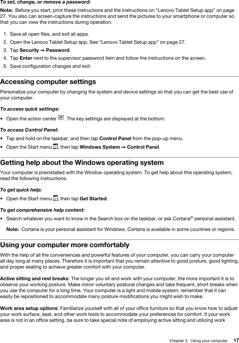 To set, change, or remove a password:Note: Before you start, print these instructions and the instructions on “Lenovo Tablet Setup app” on page 27. You also can screen-capture the instructions and send the pictures to your smartphone or computer so that you can view the instructions during operation.1.  Save all open files, and exit all apps.2.  Open the Lenovo Tablet Setup app. See “Lenovo Tablet Setup app” on page 27.3.  Tap Security ➙ Password.4.  Tap Enter next to the supervisor password item and follow the instructions on the screen.5.  Save configuration changes and exit.Accessing computer settingsPersonalize your computer by changing the system and device settings so that you can get the best use of your computer.To access quick settings:•  Open the action center  . The key settings are displayed at the bottom.To access Control Panel:•  Tap and hold on the taskbar, and then tap Control Panel from the pop-up menu.•  Open the Start menu  , then tap Windows System ➙ Control Panel.Getting help about the Windows operating systemYour computer is preinstalled with the Window operating system. To get help about this operating system, read the following instructions.To get quick help:•  Open the Start menu  , then tap Get Started.To get comprehensive help content:•  Search whatever you want to know in the Search box on the taskbar, or ask Cortana® personal assistant.Note: Cortana is your personal assistant for Windows. Cortana is available in some countries or regions.Using your computer more comfortablyWith the help of all the conveniences and powerful features of your computer, you can carry your computer all day long at many places. Therefore it is important that you remain attentive to good posture, good lighting, and proper seating to achieve greater comfort with your computer.Active sitting and rest breaks: The longer you sit and work with your computer, the more important it is to observe your working posture. Make minor voluntary postural changes and take frequent, short breaks when you use the computer for a long time. Your computer is a light and mobile system; remember that it can easily be repositioned to accommodate many posture modifications you might wish to make.Work area setup options: Familiarize yourself with all of your office furniture so that you know how to adjust your work surface, seat, and other work tools to accommodate your preferences for comfort. If your work area is not in an office setting, be sure to take special note of employing active sitting and utilizing work Chapter 3.Using your computer 17