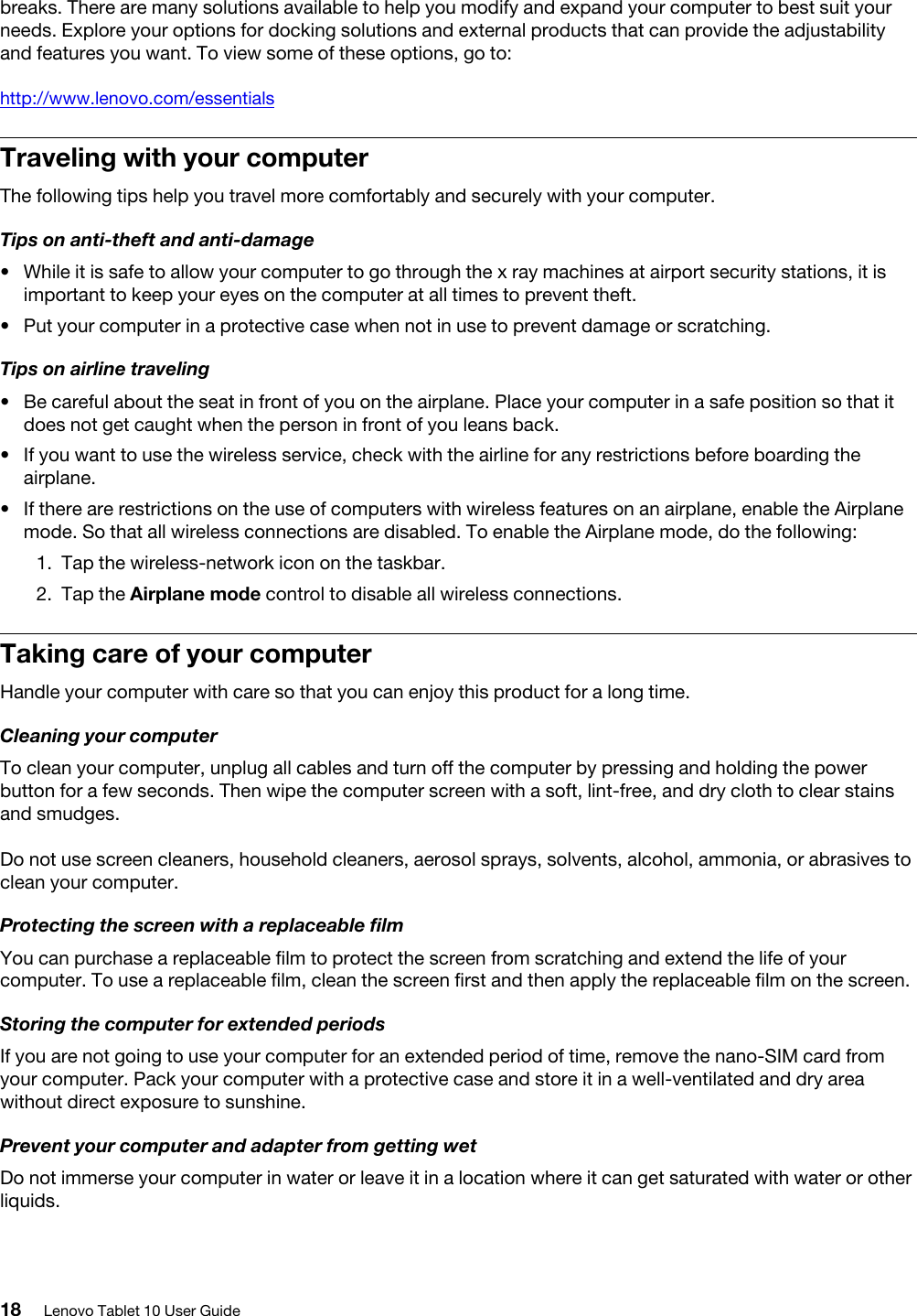 breaks. There are many solutions available to help you modify and expand your computer to best suit your needs. Explore your options for docking solutions and external products that can provide the adjustability and features you want. To view some of these options, go to:http://www.lenovo.com/essentialsTraveling with your computerThe following tips help you travel more comfortably and securely with your computer.Tips on anti-theft and anti-damage•  While it is safe to allow your computer to go through the x ray machines at airport security stations, it is important to keep your eyes on the computer at all times to prevent theft.•  Put your computer in a protective case when not in use to prevent damage or scratching.Tips on airline traveling•  Be careful about the seat in front of you on the airplane. Place your computer in a safe position so that it does not get caught when the person in front of you leans back.•  If you want to use the wireless service, check with the airline for any restrictions before boarding the airplane.•  If there are restrictions on the use of computers with wireless features on an airplane, enable the Airplane mode. So that all wireless connections are disabled. To enable the Airplane mode, do the following: 1.  Tap the wireless-network icon on the taskbar.2.  Tap the Airplane mode control to disable all wireless connections.Taking care of your computerHandle your computer with care so that you can enjoy this product for a long time.Cleaning your computerTo clean your computer, unplug all cables and turn off the computer by pressing and holding the power button for a few seconds. Then wipe the computer screen with a soft, lint-free, and dry cloth to clear stains and smudges.Do not use screen cleaners, household cleaners, aerosol sprays, solvents, alcohol, ammonia, or abrasives to clean your computer.Protecting the screen with a replaceable filmYou can purchase a replaceable film to protect the screen from scratching and extend the life of your computer. To use a replaceable film, clean the screen first and then apply the replaceable film on the screen.Storing the computer for extended periodsIf you are not going to use your computer for an extended period of time, remove the nano-SIM card from your computer. Pack your computer with a protective case and store it in a well-ventilated and dry area without direct exposure to sunshine.Prevent your computer and adapter from getting wetDo not immerse your computer in water or leave it in a location where it can get saturated with water or other liquids.18 Lenovo Tablet 10 User Guide