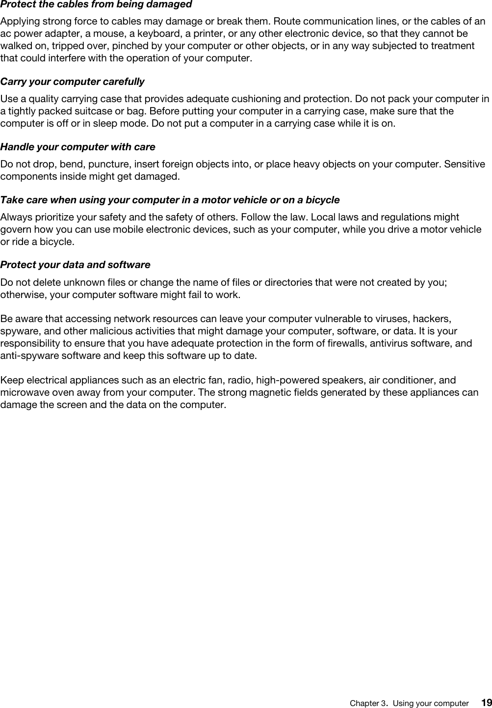 Protect the cables from being damagedApplying strong force to cables may damage or break them. Route communication lines, or the cables of an ac power adapter, a mouse, a keyboard, a printer, or any other electronic device, so that they cannot be walked on, tripped over, pinched by your computer or other objects, or in any way subjected to treatment that could interfere with the operation of your computer.Carry your computer carefullyUse a quality carrying case that provides adequate cushioning and protection. Do not pack your computer in a tightly packed suitcase or bag. Before putting your computer in a carrying case, make sure that the computer is off or in sleep mode. Do not put a computer in a carrying case while it is on.Handle your computer with careDo not drop, bend, puncture, insert foreign objects into, or place heavy objects on your computer. Sensitive components inside might get damaged.Take care when using your computer in a motor vehicle or on a bicycleAlways prioritize your safety and the safety of others. Follow the law. Local laws and regulations might govern how you can use mobile electronic devices, such as your computer, while you drive a motor vehicle or ride a bicycle.Protect your data and softwareDo not delete unknown files or change the name of files or directories that were not created by you; otherwise, your computer software might fail to work.Be aware that accessing network resources can leave your computer vulnerable to viruses, hackers, spyware, and other malicious activities that might damage your computer, software, or data. It is your responsibility to ensure that you have adequate protection in the form of firewalls, antivirus software, and anti-spyware software and keep this software up to date.Keep electrical appliances such as an electric fan, radio, high-powered speakers, air conditioner, and microwave oven away from your computer. The strong magnetic fields generated by these appliances can damage the screen and the data on the computer.Chapter 3.Using your computer 19