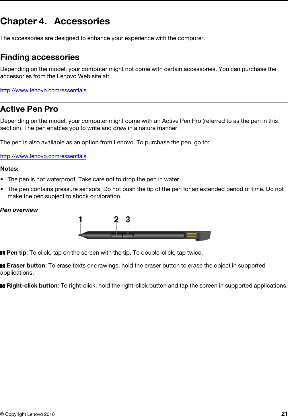 Chapter 4. AccessoriesThe accessories are designed to enhance your experience with the computer.Finding accessoriesDepending on the model, your computer might not come with certain accessories. You can purchase the accessories from the Lenovo Web site at:http://www.lenovo.com/essentialsActive Pen ProDepending on the model, your computer might come with an Active Pen Pro (referred to as the pen in this section). The pen enables you to write and draw in a nature manner. The pen is also available as an option from Lenovo. To purchase the pen, go to:http://www.lenovo.com/essentialsNotes: •  The pen is not waterproof. Take care not to drop the pen in water.•  The pen contains pressure sensors. Do not push the tip of the pen for an extended period of time. Do not make the pen subject to shock or vibration.Pen overview1  Pen tip: To click, tap on the screen with the tip. To double-click, tap twice.2  Eraser button: To erase texts or drawings, hold the eraser button to erase the object in supported applications.3  Right-click button: To right-click, hold the right-click button and tap the screen in supported applications.© Copyright Lenovo 2018 21