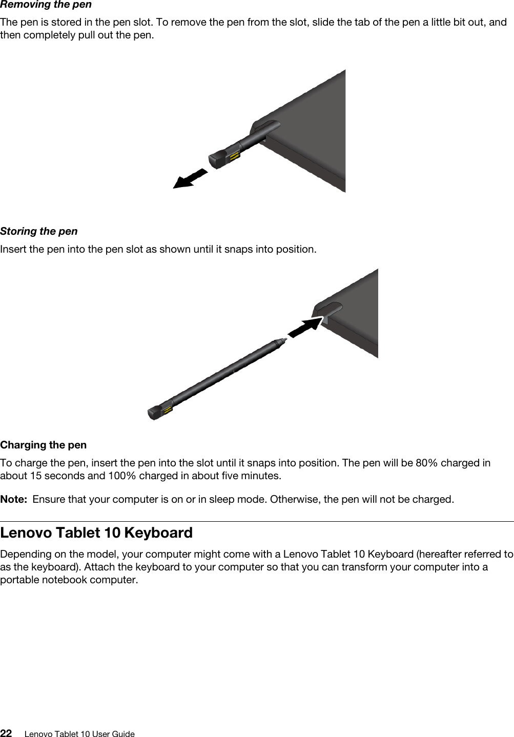 Removing the penThe pen is stored in the pen slot. To remove the pen from the slot, slide the tab of the pen a little bit out, and then completely pull out the pen.Storing the penInsert the pen into the pen slot as shown until it snaps into position.Charging the penTo charge the pen, insert the pen into the slot until it snaps into position. The pen will be 80% charged in about 15 seconds and 100% charged in about five minutes. Note: Ensure that your computer is on or in sleep mode. Otherwise, the pen will not be charged.Lenovo Tablet 10 Keyboard Depending on the model, your computer might come with a Lenovo Tablet 10 Keyboard (hereafter referred to as the keyboard). Attach the keyboard to your computer so that you can transform your computer into a portable notebook computer.22 Lenovo Tablet 10 User Guide