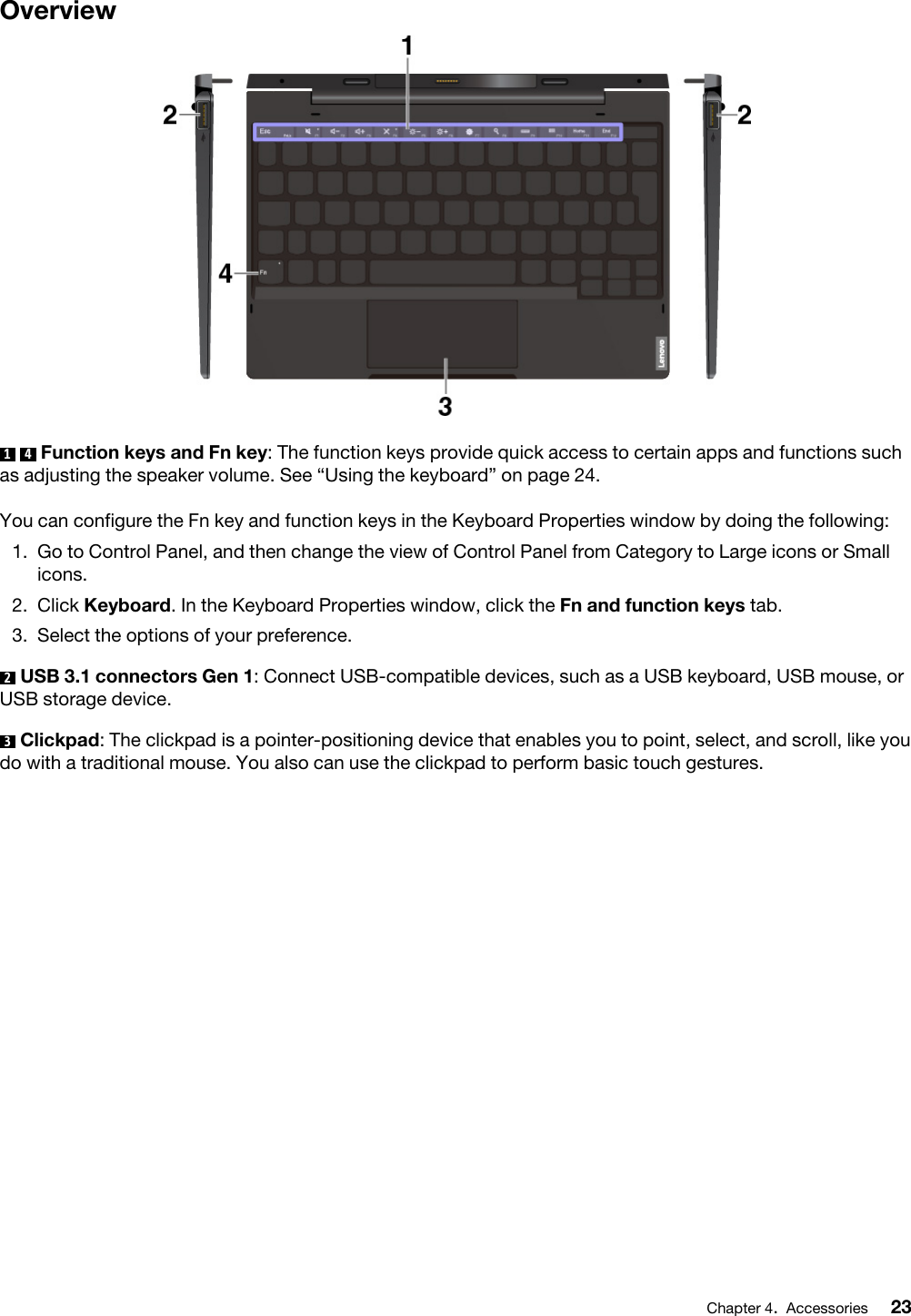 Overview1  4  Function keys and Fn key: The function keys provide quick access to certain apps and functions such as adjusting the speaker volume. See “Using the keyboard” on page 24.You can configure the Fn key and function keys in the Keyboard Properties window by doing the following:  1.  Go to Control Panel, and then change the view of Control Panel from Category to Large icons or Small icons.2.  Click Keyboard. In the Keyboard Properties window, click the Fn and function keys tab.3.  Select the options of your preference.2  USB 3.1 connectors Gen 1: Connect USB-compatible devices, such as a USB keyboard, USB mouse, or USB storage device.3  Clickpad: The clickpad is a pointer-positioning device that enables you to point, select, and scroll, like you do with a traditional mouse. You also can use the clickpad to perform basic touch gestures.Chapter 4.Accessories 23