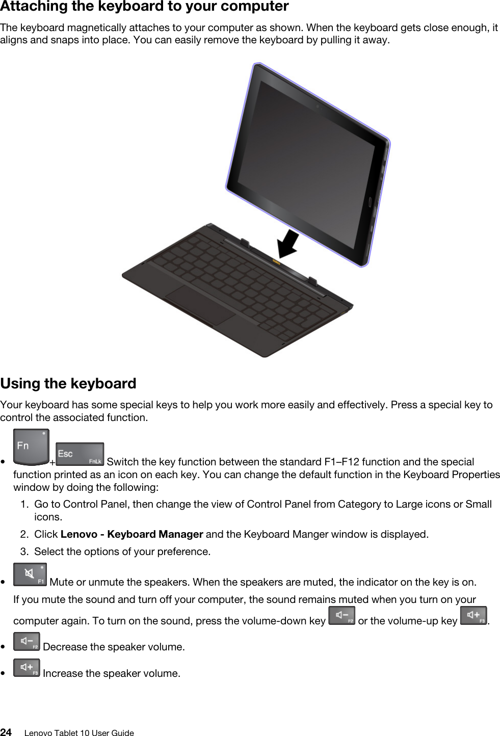 Attaching the keyboard to your computerThe keyboard magnetically attaches to your computer as shown. When the keyboard gets close enough, it aligns and snaps into place. You can easily remove the keyboard by pulling it away. Using the keyboardYour keyboard has some special keys to help you work more easily and effectively. Press a special key to control the associated function.•  + Switch the key function between the standard F1–F12 function and the special function printed as an icon on each key. You can change the default function in the Keyboard Properties window by doing the following: 1.  Go to Control Panel, then change the view of Control Panel from Category to Large icons or Small icons.2.  Click Lenovo - Keyboard Manager and the Keyboard Manger window is displayed.3.  Select the options of your preference.•  Mute or unmute the speakers. When the speakers are muted, the indicator on the key is on.If you mute the sound and turn off your computer, the sound remains muted when you turn on your computer again. To turn on the sound, press the volume-down key  or the volume-up key  .•  Decrease the speaker volume.•  Increase the speaker volume.24 Lenovo Tablet 10 User Guide