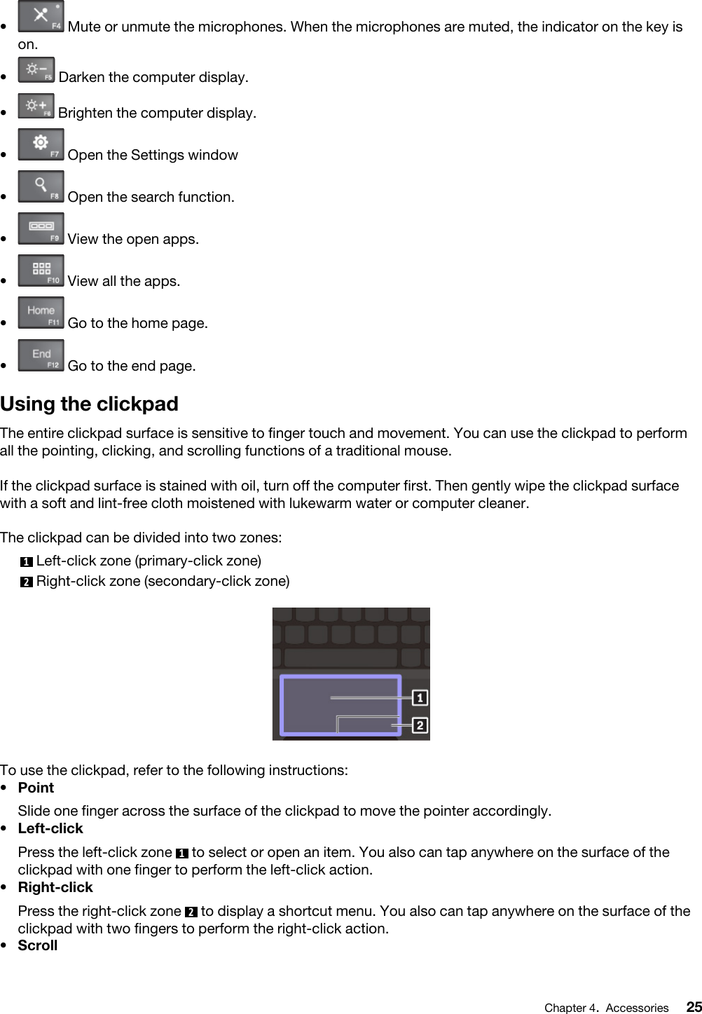 •  Mute or unmute the microphones. When the microphones are muted, the indicator on the key is on.•  Darken the computer display.•  Brighten the computer display.•  Open the Settings window•  Open the search function.•  View the open apps.•  View all the apps.•  Go to the home page.•  Go to the end page.Using the clickpadThe entire clickpad surface is sensitive to finger touch and movement. You can use the clickpad to perform all the pointing, clicking, and scrolling functions of a traditional mouse.If the clickpad surface is stained with oil, turn off the computer first. Then gently wipe the clickpad surface with a soft and lint-free cloth moistened with lukewarm water or computer cleaner.The clickpad can be divided into two zones: 1  Left-click zone (primary-click zone)2  Right-click zone (secondary-click zone)To use the clickpad, refer to the following instructions:•  PointSlide one finger across the surface of the clickpad to move the pointer accordingly.•  Left-clickPress the left-click zone  1  to select or open an item. You also can tap anywhere on the surface of the clickpad with one finger to perform the left-click action.•  Right-clickPress the right-click zone  2  to display a shortcut menu. You also can tap anywhere on the surface of the clickpad with two fingers to perform the right-click action.•  ScrollChapter 4.Accessories 25