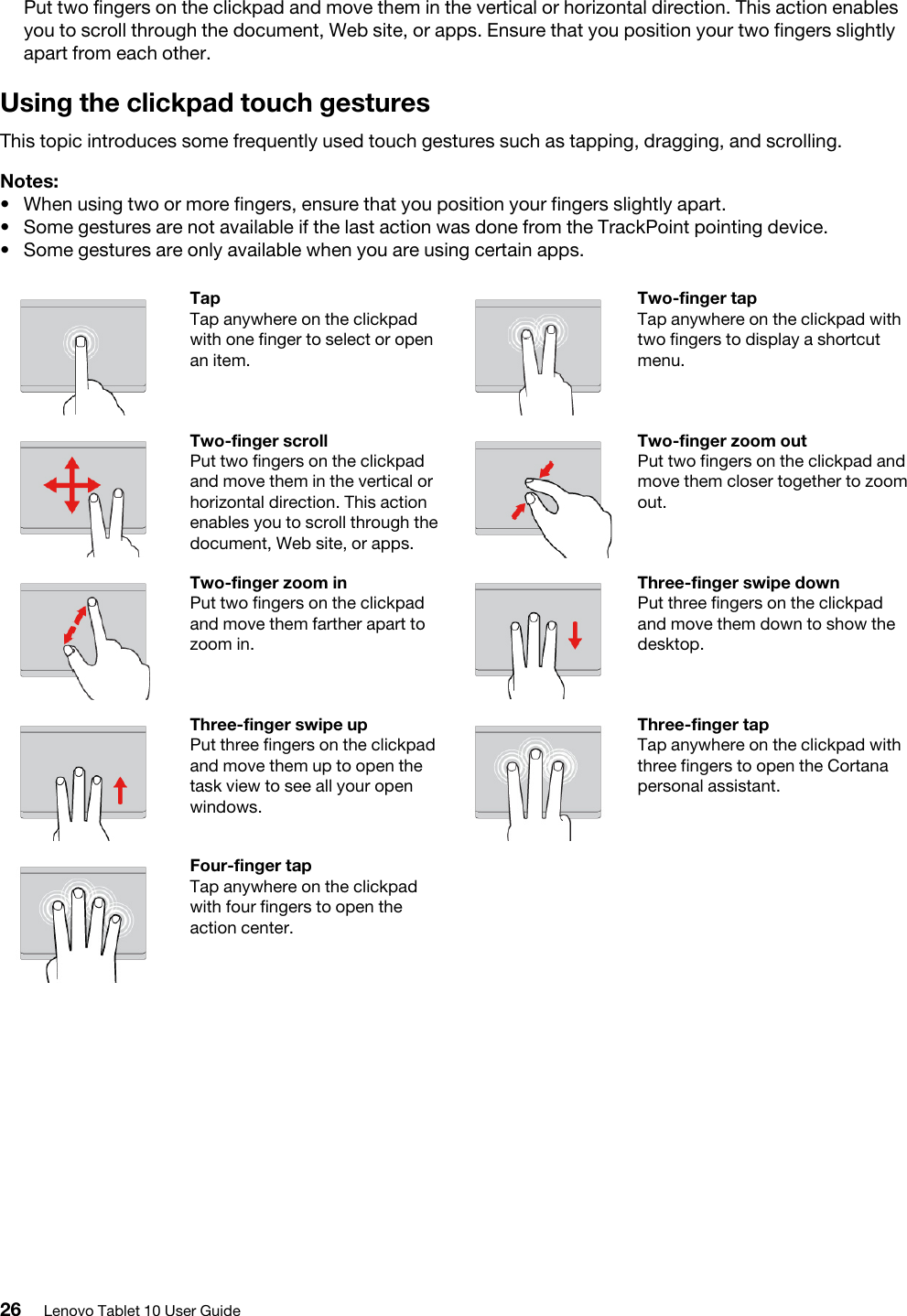 Put two fingers on the clickpad and move them in the vertical or horizontal direction. This action enables you to scroll through the document, Web site, or apps. Ensure that you position your two fingers slightly apart from each other.Using the clickpad touch gesturesThis topic introduces some frequently used touch gestures such as tapping, dragging, and scrolling. Notes: •  When using two or more fingers, ensure that you position your fingers slightly apart.•  Some gestures are not available if the last action was done from the TrackPoint pointing device.•  Some gestures are only available when you are using certain apps.Tap Tap anywhere on the clickpad with one finger to select or open an item.Two-finger tap Tap anywhere on the clickpad with two fingers to display a shortcut menu.Two-finger scroll Put two fingers on the clickpad and move them in the vertical or horizontal direction. This action enables you to scroll through the document, Web site, or apps.Two-finger zoom out Put two fingers on the clickpad and move them closer together to zoom out.Two-finger zoom in Put two fingers on the clickpad and move them farther apart to zoom in.Three-finger swipe down Put three fingers on the clickpad and move them down to show the desktop.Three-finger swipe up Put three fingers on the clickpad and move them up to open the task view to see all your open windows.Three-finger tap Tap anywhere on the clickpad with three fingers to open the Cortana personal assistant.Four-finger tap Tap anywhere on the clickpad with four fingers to open the action center.26 Lenovo Tablet 10 User Guide