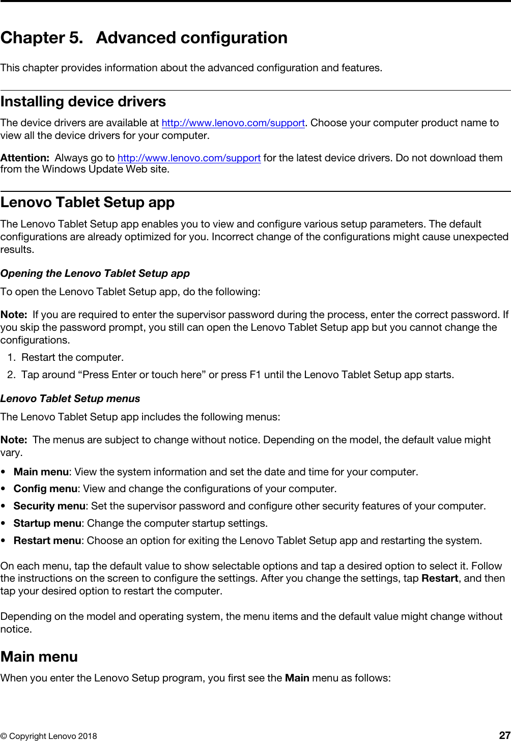 Chapter 5. Advanced configurationThis chapter provides information about the advanced configuration and features.Installing device driversThe device drivers are available at http://www.lenovo.com/support. Choose your computer product name to view all the device drivers for your computer.Attention: Always go to http://www.lenovo.com/support for the latest device drivers. Do not download them from the Windows Update Web site.Lenovo Tablet Setup appThe Lenovo Tablet Setup app enables you to view and configure various setup parameters. The default configurations are already optimized for you. Incorrect change of the configurations might cause unexpected results.Opening the Lenovo Tablet Setup appTo open the Lenovo Tablet Setup app, do the following: Note: If you are required to enter the supervisor password during the process, enter the correct password. If you skip the password prompt, you still can open the Lenovo Tablet Setup app but you cannot change the configurations.1.  Restart the computer.2.  Tap around “Press Enter or touch here” or press F1 until the Lenovo Tablet Setup app starts. Lenovo Tablet Setup menusThe Lenovo Tablet Setup app includes the following menus: Note: The menus are subject to change without notice. Depending on the model, the default value might vary.•  Main menu: View the system information and set the date and time for your computer.•  Config menu: View and change the configurations of your computer.•  Security menu: Set the supervisor password and configure other security features of your computer.•  Startup menu: Change the computer startup settings.•  Restart menu: Choose an option for exiting the Lenovo Tablet Setup app and restarting the system.On each menu, tap the default value to show selectable options and tap a desired option to select it. Follow the instructions on the screen to configure the settings. After you change the settings, tap Restart, and then tap your desired option to restart the computer.Depending on the model and operating system, the menu items and the default value might change without notice.Main menuWhen you enter the Lenovo Setup program, you first see the Main menu as follows:© Copyright Lenovo 2018 27