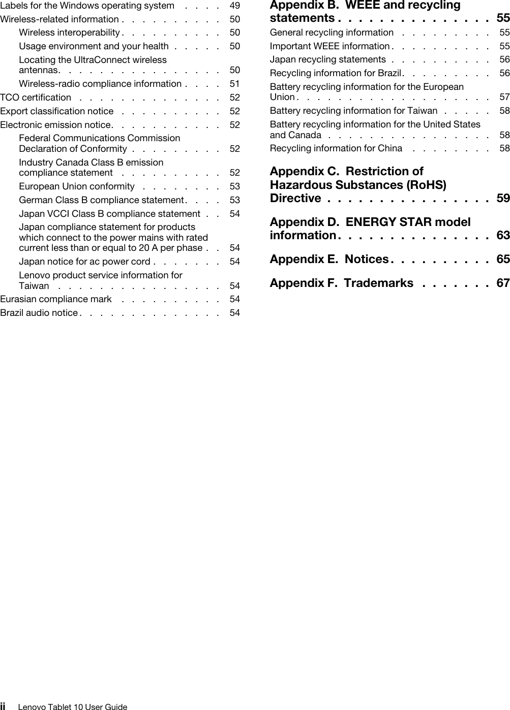 Labels for the Windows operating system .  .  .  .  49Wireless-related information .  .  .  .  .  .  .  .  .  .  50Wireless interoperability.  .  .  .  .  .  .  .  .  .  50Usage environment and your health .  .  .  .  .  50Locating the UltraConnect wireless  antennas.  .  .  .  .  .  .  .  .  .  .  .  .  .  .  .  50Wireless-radio compliance information .  .  .  .  51TCO certification .  .  .  .  .  .  .  .  .  .  .  .  .  .  52Export classification notice .  .  .  .  .  .  .  .  .  .  52Electronic emission notice.  .  .  .  .  .  .  .  .  .  .  52Federal Communications Commission Declaration of Conformity .  .  .  .  .  .  .  .  .  52Industry Canada Class B emission compliance statement .  .  .  .  .  .  .  .  .  .  52European Union conformity .  .  .  .  .  .  .  .  53German Class B compliance statement.  .  .  .  53Japan VCCI Class B compliance statement .  .  54Japan compliance statement for products which connect to the power mains with rated current less than or equal to 20 A per phase .  .  54Japan notice for ac power cord .  .  .  .  .  .  .  54Lenovo product service information for  Taiwan .  .  .  .  .  .  .  .  .  .  .  .  .  .  .  .  54Eurasian compliance mark .  .  .  .  .  .  .  .  .  .  54Brazil audio notice .  .  .  .  .  .  .  .  .  .  .  .  .  .  54Appendix B.  WEEE and recycling  statements .  .  .  .  .  .  .  .  .  .  .  .  .  .  .  55General recycling information .  .  .  .  .  .  .  .  .  55Important WEEE information.  .  .  .  .  .  .  .  .  .  55Japan recycling statements .  .  .  .  .  .  .  .  .  .  56Recycling information for Brazil.  .  .  .  .  .  .  .  .  56Battery recycling information for the European  Union .  .  .  .  .  .  .  .  .  .  .  .  .  .  .  .  .  .  .  57Battery recycling information for Taiwan .  .  .  .  .  58Battery recycling information for the United States and Canada .  .  .  .  .  .  .  .  .  .  .  .  .  .  .  .  58Recycling information for China .  .  .  .  .  .  .  .  58Appendix C.  Restriction of Hazardous Substances (RoHS)  Directive .  .  .  .  .  .  .  .  .  .  .  .  .  .  .  .  59Appendix D.  ENERGY STAR model  information .  .  .  .  .  .  .  .  .  .  .  .  .  .  .  63Appendix E.  Notices .  .  .  .  .  .  .  .  .  .  65Appendix F.  Trademarks .  .  .  .  .  .  .  67ii Lenovo Tablet 10 User Guide