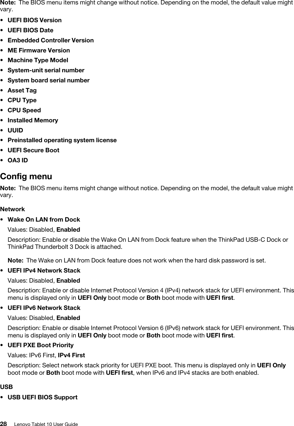 Note: The BIOS menu items might change without notice. Depending on the model, the default value might vary.•  UEFI BIOS Version•  UEFI BIOS Date•  Embedded Controller Version•  ME Firmware Version•  Machine Type Model•  System-unit serial number•  System board serial number•  Asset Tag•  CPU Type•  CPU Speed•  Installed Memory•  UUID•  Preinstalled operating system license•  UEFI Secure Boot•  OA3 IDConfig menuNote: The BIOS menu items might change without notice. Depending on the model, the default value might vary.Network•  Wake On LAN from DockValues: Disabled, EnabledDescription: Enable or disable the Wake On LAN from Dock feature when the ThinkPad USB-C Dock or ThinkPad Thunderbolt 3 Dock is attached. Note: The Wake on LAN from Dock feature does not work when the hard disk password is set.•  UEFI IPv4 Network StackValues: Disabled, EnabledDescription: Enable or disable Internet Protocol Version 4 (IPv4) network stack for UEFI environment. This menu is displayed only in UEFI Only boot mode or Both boot mode with UEFI first.•  UEFI IPv6 Network StackValues: Disabled, EnabledDescription: Enable or disable Internet Protocol Version 6 (IPv6) network stack for UEFI environment. This menu is displayed only in UEFI Only boot mode or Both boot mode with UEFI first.•  UEFI PXE Boot PriorityValues: IPv6 First, IPv4 FirstDescription: Select network stack priority for UEFI PXE boot. This menu is displayed only in UEFI Only boot mode or Both boot mode with UEFI first, when IPv6 and IPv4 stacks are both enabled.USB•  USB UEFI BIOS Support28 Lenovo Tablet 10 User Guide