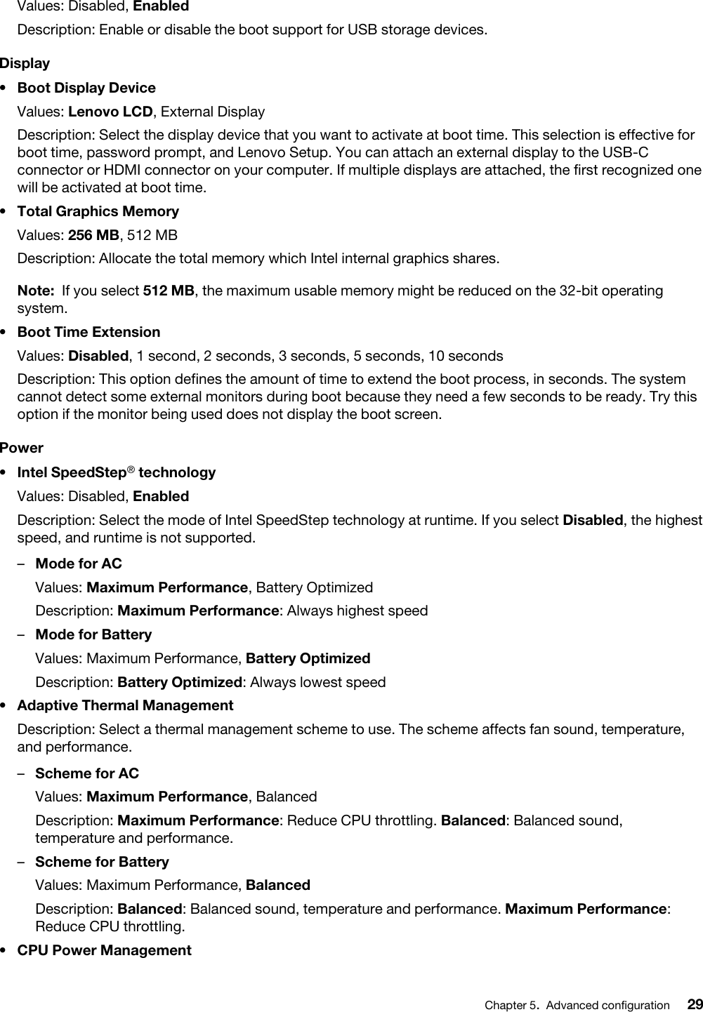 Values: Disabled, EnabledDescription: Enable or disable the boot support for USB storage devices.Display•  Boot Display DeviceValues: Lenovo LCD, External DisplayDescription: Select the display device that you want to activate at boot time. This selection is effective for boot time, password prompt, and Lenovo Setup. You can attach an external display to the USB-C connector or HDMI connector on your computer. If multiple displays are attached, the first recognized one will be activated at boot time.•  Total Graphics MemoryValues: 256 MB, 512 MBDescription: Allocate the total memory which Intel internal graphics shares. Note: If you select 512 MB, the maximum usable memory might be reduced on the 32-bit operating system.•  Boot Time ExtensionValues: Disabled, 1 second, 2 seconds, 3 seconds, 5 seconds, 10 secondsDescription: This option defines the amount of time to extend the boot process, in seconds. The system cannot detect some external monitors during boot because they need a few seconds to be ready. Try this option if the monitor being used does not display the boot screen.Power•  Intel SpeedStep® technologyValues: Disabled, EnabledDescription: Select the mode of Intel SpeedStep technology at runtime. If you select Disabled, the highest speed, and runtime is not supported. –  Mode for ACValues: Maximum Performance, Battery OptimizedDescription: Maximum Performance: Always highest speed–  Mode for BatteryValues: Maximum Performance, Battery OptimizedDescription: Battery Optimized: Always lowest speed•  Adaptive Thermal ManagementDescription: Select a thermal management scheme to use. The scheme affects fan sound, temperature, and performance. –  Scheme for ACValues: Maximum Performance, BalancedDescription: Maximum Performance: Reduce CPU throttling. Balanced: Balanced sound, temperature and performance.–  Scheme for BatteryValues: Maximum Performance, BalancedDescription: Balanced: Balanced sound, temperature and performance. Maximum Performance: Reduce CPU throttling.•  CPU Power ManagementChapter 5.Advanced configuration 29