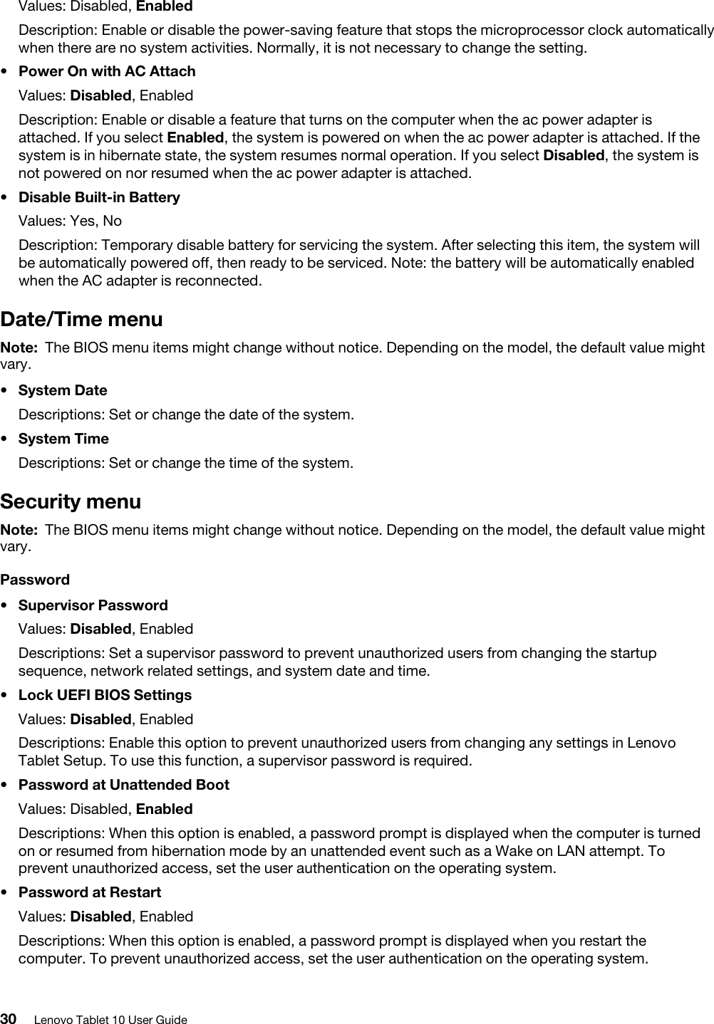 Values: Disabled, EnabledDescription: Enable or disable the power-saving feature that stops the microprocessor clock automatically when there are no system activities. Normally, it is not necessary to change the setting.•  Power On with AC AttachValues: Disabled, EnabledDescription: Enable or disable a feature that turns on the computer when the ac power adapter is attached. If you select Enabled, the system is powered on when the ac power adapter is attached. If the system is in hibernate state, the system resumes normal operation. If you select Disabled, the system is not powered on nor resumed when the ac power adapter is attached.•  Disable Built-in BatteryValues: Yes, NoDescription: Temporary disable battery for servicing the system. After selecting this item, the system will be automatically powered off, then ready to be serviced. Note: the battery will be automatically enabled when the AC adapter is reconnected.Date/Time menuNote: The BIOS menu items might change without notice. Depending on the model, the default value might vary.•  System DateDescriptions: Set or change the date of the system.•  System TimeDescriptions: Set or change the time of the system.Security menuNote: The BIOS menu items might change without notice. Depending on the model, the default value might vary.Password•  Supervisor PasswordValues: Disabled, EnabledDescriptions: Set a supervisor password to prevent unauthorized users from changing the startup sequence, network related settings, and system date and time.•  Lock UEFI BIOS SettingsValues: Disabled, EnabledDescriptions: Enable this option to prevent unauthorized users from changing any settings in Lenovo Tablet Setup. To use this function, a supervisor password is required.•  Password at Unattended BootValues: Disabled, EnabledDescriptions: When this option is enabled, a password prompt is displayed when the computer is turned on or resumed from hibernation mode by an unattended event such as a Wake on LAN attempt. To prevent unauthorized access, set the user authentication on the operating system.•  Password at RestartValues: Disabled, EnabledDescriptions: When this option is enabled, a password prompt is displayed when you restart the computer. To prevent unauthorized access, set the user authentication on the operating system. 30 Lenovo Tablet 10 User Guide