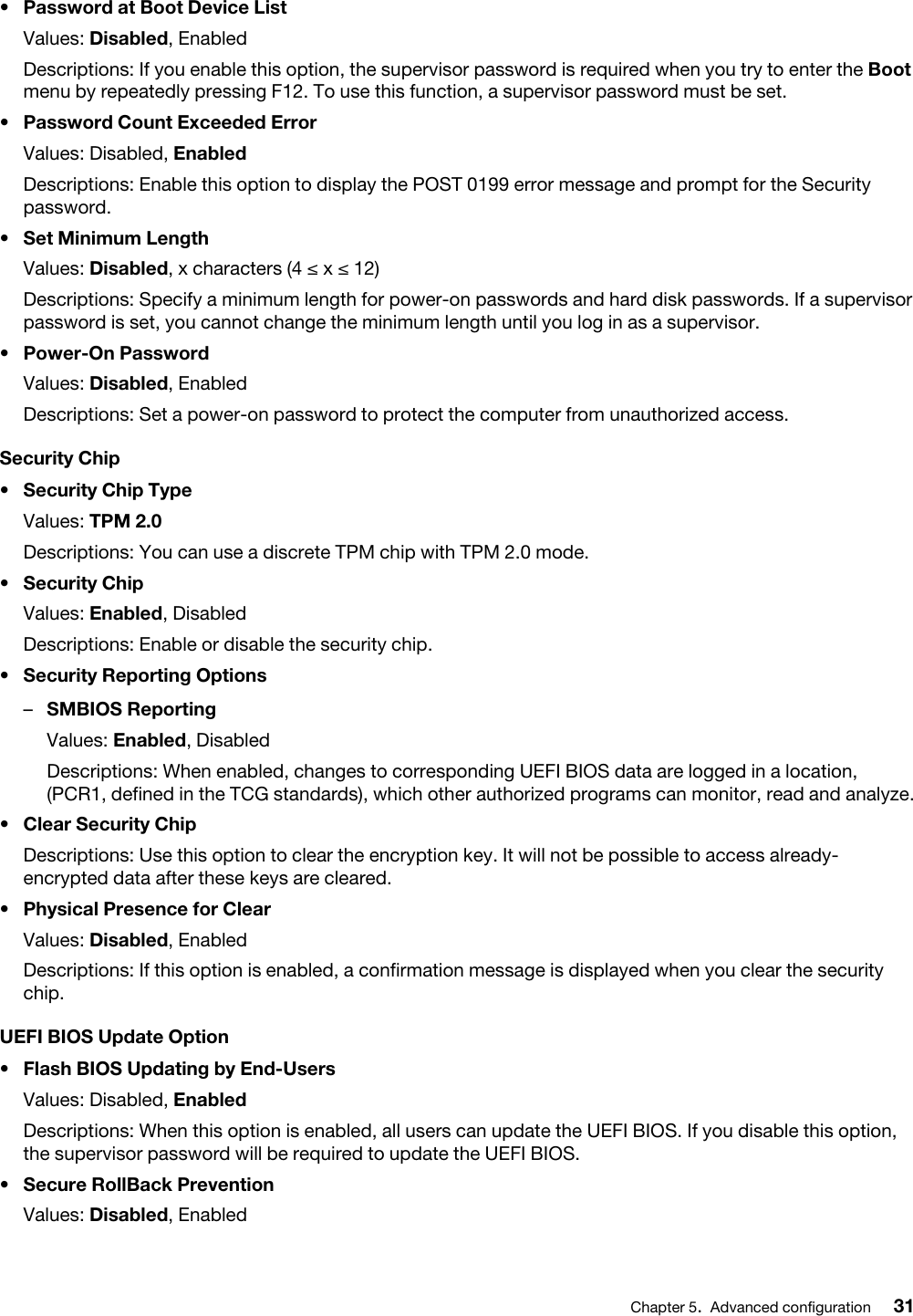 •  Password at Boot Device ListValues: Disabled, EnabledDescriptions: If you enable this option, the supervisor password is required when you try to enter the Boot menu by repeatedly pressing F12. To use this function, a supervisor password must be set.•  Password Count Exceeded ErrorValues: Disabled, EnabledDescriptions: Enable this option to display the POST 0199 error message and prompt for the Security password.•  Set Minimum LengthValues: Disabled, x characters (4 ≤ x ≤ 12)Descriptions: Specify a minimum length for power-on passwords and hard disk passwords. If a supervisor password is set, you cannot change the minimum length until you log in as a supervisor.•  Power-On PasswordValues: Disabled, EnabledDescriptions: Set a power-on password to protect the computer from unauthorized access. Security Chip•  Security Chip TypeValues: TPM 2.0Descriptions: You can use a discrete TPM chip with TPM 2.0 mode.•  Security Chip Values: Enabled, DisabledDescriptions: Enable or disable the security chip.•  Security Reporting Options –  SMBIOS ReportingValues: Enabled, DisabledDescriptions: When enabled, changes to corresponding UEFI BIOS data are logged in a location, (PCR1, defined in the TCG standards), which other authorized programs can monitor, read and analyze.•  Clear Security ChipDescriptions: Use this option to clear the encryption key. It will not be possible to access already- encrypted data after these keys are cleared.•  Physical Presence for ClearValues: Disabled, EnabledDescriptions: If this option is enabled, a confirmation message is displayed when you clear the security chip.UEFI BIOS Update Option•  Flash BIOS Updating by End-UsersValues: Disabled, EnabledDescriptions: When this option is enabled, all users can update the UEFI BIOS. If you disable this option, the supervisor password will be required to update the UEFI BIOS.•  Secure RollBack PreventionValues: Disabled, EnabledChapter 5.Advanced configuration 31