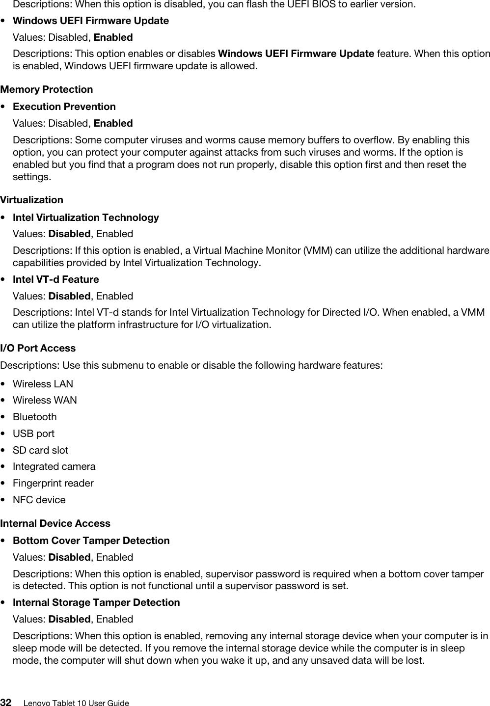 Descriptions: When this option is disabled, you can flash the UEFI BIOS to earlier version.•  Windows UEFI Firmware UpdateValues: Disabled, EnabledDescriptions: This option enables or disables Windows UEFI Firmware Update feature. When this option is enabled, Windows UEFI firmware update is allowed.Memory Protection•  Execution PreventionValues: Disabled, EnabledDescriptions: Some computer viruses and worms cause memory buffers to overflow. By enabling this option, you can protect your computer against attacks from such viruses and worms. If the option is enabled but you find that a program does not run properly, disable this option first and then reset the settings.Virtualization•  Intel Virtualization TechnologyValues: Disabled, EnabledDescriptions: If this option is enabled, a Virtual Machine Monitor (VMM) can utilize the additional hardware capabilities provided by Intel Virtualization Technology.•  Intel VT-d FeatureValues: Disabled, EnabledDescriptions: Intel VT-d stands for Intel Virtualization Technology for Directed I/O. When enabled, a VMM can utilize the platform infrastructure for I/O virtualization.I/O Port AccessDescriptions: Use this submenu to enable or disable the following hardware features: •  Wireless LAN•  Wireless WAN•  Bluetooth•  USB port•  SD card slot•  Integrated camera•  Fingerprint reader•  NFC deviceInternal Device Access•  Bottom Cover Tamper DetectionValues: Disabled, EnabledDescriptions: When this option is enabled, supervisor password is required when a bottom cover tamper is detected. This option is not functional until a supervisor password is set.•  Internal Storage Tamper DetectionValues: Disabled, EnabledDescriptions: When this option is enabled, removing any internal storage device when your computer is in sleep mode will be detected. If you remove the internal storage device while the computer is in sleep mode, the computer will shut down when you wake it up, and any unsaved data will be lost.32 Lenovo Tablet 10 User Guide