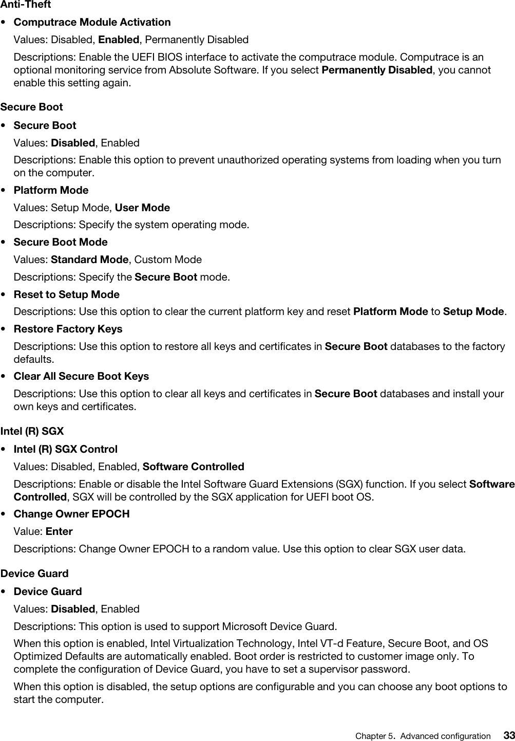 Anti-Theft•  Computrace Module ActivationValues: Disabled, Enabled, Permanently DisabledDescriptions: Enable the UEFI BIOS interface to activate the computrace module. Computrace is an optional monitoring service from Absolute Software. If you select Permanently Disabled, you cannot enable this setting again.Secure Boot•  Secure BootValues: Disabled, EnabledDescriptions: Enable this option to prevent unauthorized operating systems from loading when you turn on the computer.•  Platform ModeValues: Setup Mode, User ModeDescriptions: Specify the system operating mode.•  Secure Boot ModeValues: Standard Mode, Custom ModeDescriptions: Specify the Secure Boot mode.•  Reset to Setup ModeDescriptions: Use this option to clear the current platform key and reset Platform Mode to Setup Mode.•  Restore Factory KeysDescriptions: Use this option to restore all keys and certificates in Secure Boot databases to the factory defaults.•  Clear All Secure Boot KeysDescriptions: Use this option to clear all keys and certificates in Secure Boot databases and install your own keys and certificates.Intel (R) SGX•  Intel (R) SGX ControlValues: Disabled, Enabled, Software ControlledDescriptions: Enable or disable the Intel Software Guard Extensions (SGX) function. If you select Software Controlled, SGX will be controlled by the SGX application for UEFI boot OS.•  Change Owner EPOCHValue: EnterDescriptions: Change Owner EPOCH to a random value. Use this option to clear SGX user data.Device Guard•  Device GuardValues: Disabled, EnabledDescriptions: This option is used to support Microsoft Device Guard.When this option is enabled, Intel Virtualization Technology, Intel VT-d Feature, Secure Boot, and OS Optimized Defaults are automatically enabled. Boot order is restricted to customer image only. To complete the configuration of Device Guard, you have to set a supervisor password.When this option is disabled, the setup options are configurable and you can choose any boot options to start the computer.Chapter 5.Advanced configuration 33