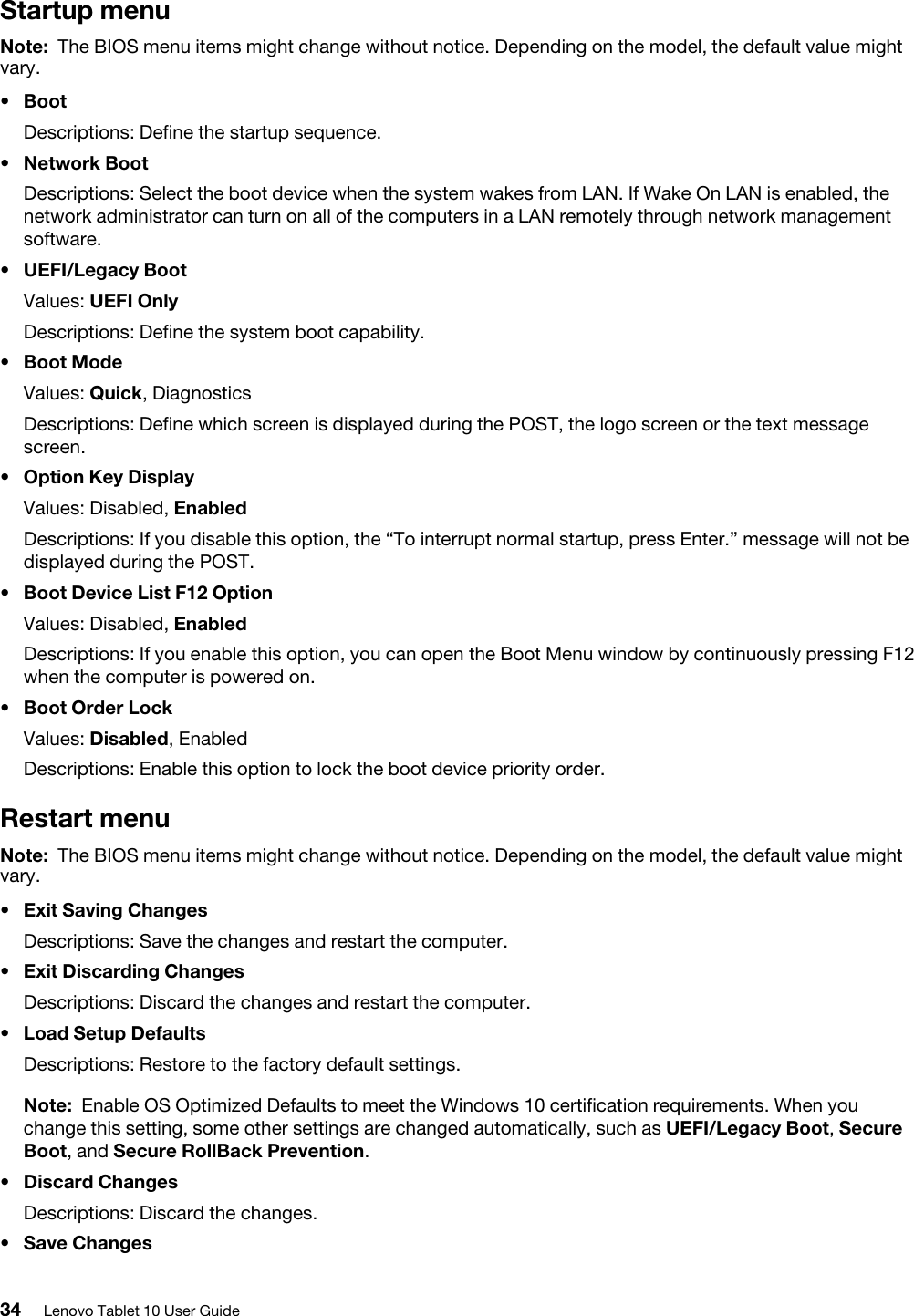 Startup menuNote: The BIOS menu items might change without notice. Depending on the model, the default value might vary.•  BootDescriptions: Define the startup sequence.•  Network BootDescriptions: Select the boot device when the system wakes from LAN. If Wake On LAN is enabled, the network administrator can turn on all of the computers in a LAN remotely through network management software.•  UEFI/Legacy BootValues: UEFI OnlyDescriptions: Define the system boot capability.•  Boot ModeValues: Quick, DiagnosticsDescriptions: Define which screen is displayed during the POST, the logo screen or the text message screen.•  Option Key DisplayValues: Disabled, EnabledDescriptions: If you disable this option, the “To interrupt normal startup, press Enter.” message will not be displayed during the POST.•  Boot Device List F12 OptionValues: Disabled, EnabledDescriptions: If you enable this option, you can open the Boot Menu window by continuously pressing F12 when the computer is powered on.•  Boot Order LockValues: Disabled, EnabledDescriptions: Enable this option to lock the boot device priority order.Restart menuNote: The BIOS menu items might change without notice. Depending on the model, the default value might vary.•  Exit Saving ChangesDescriptions: Save the changes and restart the computer.•  Exit Discarding ChangesDescriptions: Discard the changes and restart the computer.•  Load Setup DefaultsDescriptions: Restore to the factory default settings. Note: Enable OS Optimized Defaults to meet the Windows 10 certification requirements. When you change this setting, some other settings are changed automatically, such as UEFI/Legacy Boot, Secure Boot, and Secure RollBack Prevention.•  Discard ChangesDescriptions: Discard the changes.•  Save Changes34 Lenovo Tablet 10 User Guide