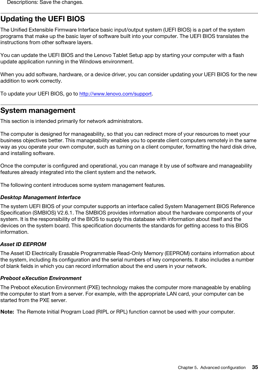 Descriptions: Save the changes.Updating the UEFI BIOSThe Unified Extensible Firmware Interface basic input/output system (UEFI BIOS) is a part of the system programs that make up the basic layer of software built into your computer. The UEFI BIOS translates the instructions from other software layers.You can update the UEFI BIOS and the Lenovo Tablet Setup app by starting your computer with a flash update application running in the Windows environment.When you add software, hardware, or a device driver, you can consider updating your UEFI BIOS for the new addition to work correctly.To update your UEFI BIOS, go to http://www.lenovo.com/support.System managementThis section is intended primarily for network administrators.The computer is designed for manageability, so that you can redirect more of your resources to meet your business objectives better. This manageability enables you to operate client computers remotely in the same way as you operate your own computer, such as turning on a client computer, formatting the hard disk drive, and installing software.Once the computer is configured and operational, you can manage it by use of software and manageability features already integrated into the client system and the network.The following content introduces some system management features.Desktop Management InterfaceThe system UEFI BIOS of your computer supports an interface called System Management BIOS Reference Specification (SMBIOS) V2.6.1. The SMBIOS provides information about the hardware components of your system. It is the responsibility of the BIOS to supply this database with information about itself and the devices on the system board. This specification documents the standards for getting access to this BIOS information.Asset ID EEPROMThe Asset ID Electrically Erasable Programmable Read-Only Memory (EEPROM) contains information about the system, including its configuration and the serial numbers of key components. It also includes a number of blank fields in which you can record information about the end users in your network.Preboot eXecution EnvironmentThe Preboot eXecution Environment (PXE) technology makes the computer more manageable by enabling the computer to start from a server. For example, with the appropriate LAN card, your computer can be started from the PXE server. Note: The Remote Initial Program Load (RIPL or RPL) function cannot be used with your computer.Chapter 5.Advanced configuration 35