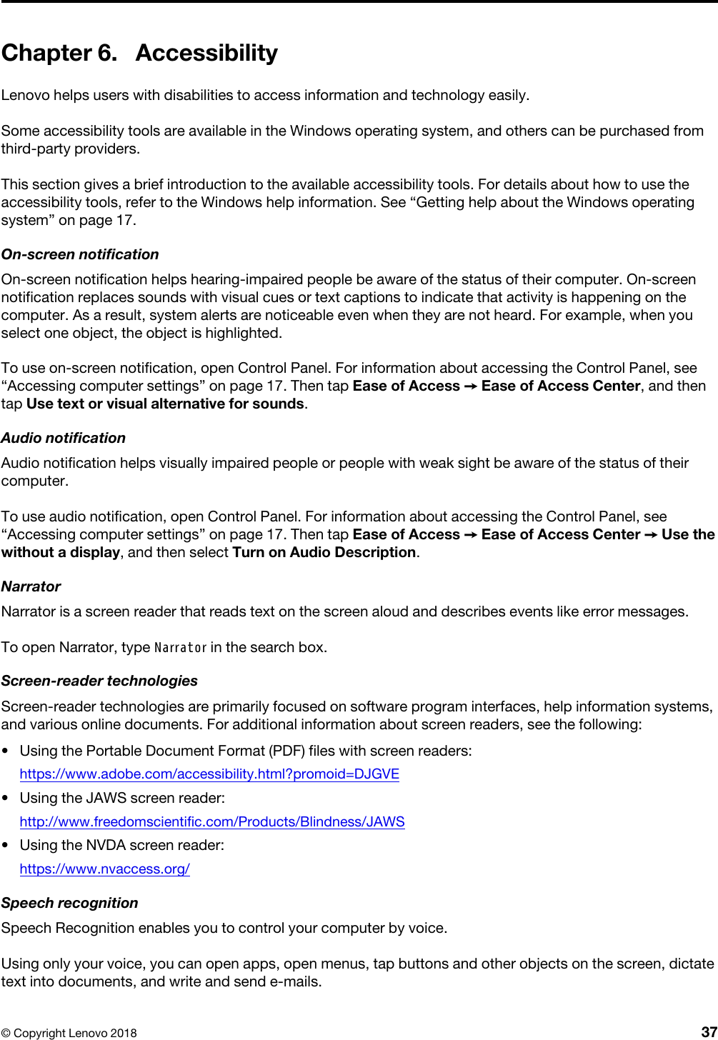 Chapter 6. AccessibilityLenovo helps users with disabilities to access information and technology easily.Some accessibility tools are available in the Windows operating system, and others can be purchased from third-party providers. This section gives a brief introduction to the available accessibility tools. For details about how to use the accessibility tools, refer to the Windows help information. See “Getting help about the Windows operating system” on page 17.On-screen notificationOn-screen notification helps hearing-impaired people be aware of the status of their computer. On-screen notification replaces sounds with visual cues or text captions to indicate that activity is happening on the computer. As a result, system alerts are noticeable even when they are not heard. For example, when you select one object, the object is highlighted.To use on-screen notification, open Control Panel. For information about accessing the Control Panel, see “Accessing computer settings” on page 17. Then tap Ease of Access ➙ Ease of Access Center, and then tap Use text or visual alternative for sounds.Audio notificationAudio notification helps visually impaired people or people with weak sight be aware of the status of their computer.To use audio notification, open Control Panel. For information about accessing the Control Panel, see “Accessing computer settings” on page 17. Then tap Ease of Access ➙ Ease of Access Center ➙ Use the without a display, and then select Turn on Audio Description.NarratorNarrator is a screen reader that reads text on the screen aloud and describes events like error messages.To open Narrator, type Narrator in the search box.Screen-reader technologiesScreen-reader technologies are primarily focused on software program interfaces, help information systems, and various online documents. For additional information about screen readers, see the following:  •  Using the Portable Document Format (PDF) files with screen readers: https://www.adobe.com/accessibility.html?promoid=DJGVE•  Using the JAWS screen reader: http://www.freedomscientific.com/Products/Blindness/JAWS•  Using the NVDA screen reader: https://www.nvaccess.org/Speech recognitionSpeech Recognition enables you to control your computer by voice.Using only your voice, you can open apps, open menus, tap buttons and other objects on the screen, dictate text into documents, and write and send e-mails.© Copyright Lenovo 2018 37