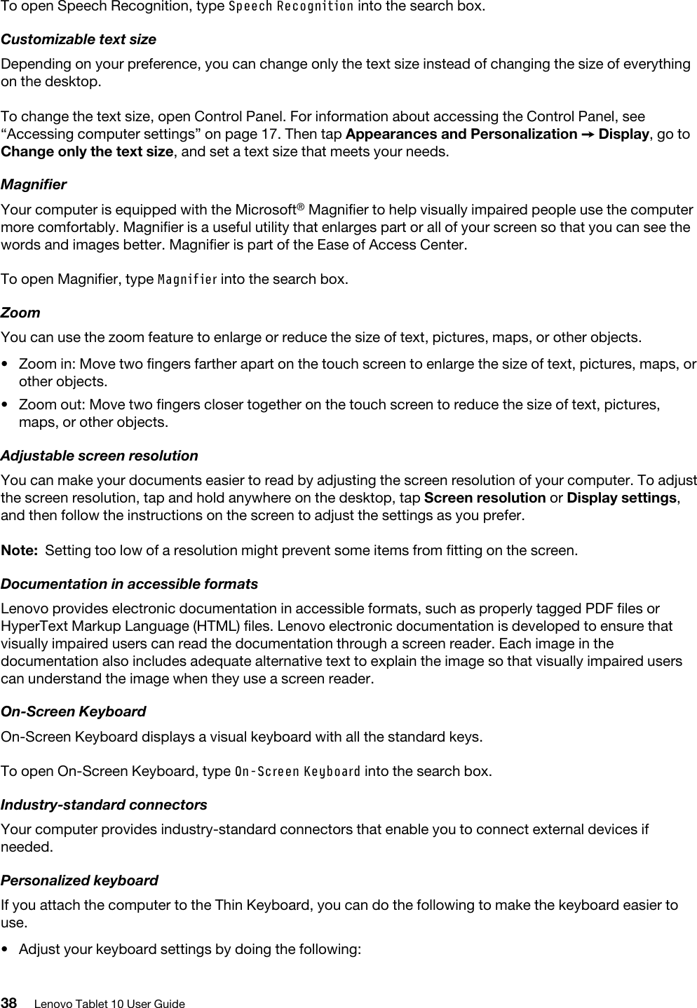 To open Speech Recognition, type Speech Recognition into the search box.Customizable text sizeDepending on your preference, you can change only the text size instead of changing the size of everything on the desktop.To change the text size, open Control Panel. For information about accessing the Control Panel, see “Accessing computer settings” on page 17. Then tap Appearances and Personalization ➙ Display, go to Change only the text size, and set a text size that meets your needs.MagnifierYour computer is equipped with the Microsoft® Magnifier to help visually impaired people use the computer more comfortably. Magnifier is a useful utility that enlarges part or all of your screen so that you can see the words and images better. Magnifier is part of the Ease of Access Center.To open Magnifier, type Magnifier into the search box.ZoomYou can use the zoom feature to enlarge or reduce the size of text, pictures, maps, or other objects.  •  Zoom in: Move two fingers farther apart on the touch screen to enlarge the size of text, pictures, maps, or other objects.•  Zoom out: Move two fingers closer together on the touch screen to reduce the size of text, pictures, maps, or other objects.Adjustable screen resolutionYou can make your documents easier to read by adjusting the screen resolution of your computer. To adjust the screen resolution, tap and hold anywhere on the desktop, tap Screen resolution or Display settings, and then follow the instructions on the screen to adjust the settings as you prefer.Note: Setting too low of a resolution might prevent some items from fitting on the screen.Documentation in accessible formatsLenovo provides electronic documentation in accessible formats, such as properly tagged PDF files or HyperText Markup Language (HTML) files. Lenovo electronic documentation is developed to ensure that visually impaired users can read the documentation through a screen reader. Each image in the documentation also includes adequate alternative text to explain the image so that visually impaired users can understand the image when they use a screen reader.On-Screen KeyboardOn-Screen Keyboard displays a visual keyboard with all the standard keys. To open On-Screen Keyboard, type On-Screen Keyboard into the search box.Industry-standard connectorsYour computer provides industry-standard connectors that enable you to connect external devices if needed.Personalized keyboardIf you attach the computer to the Thin Keyboard, you can do the following to make the keyboard easier to use.•  Adjust your keyboard settings by doing the following: 38 Lenovo Tablet 10 User Guide