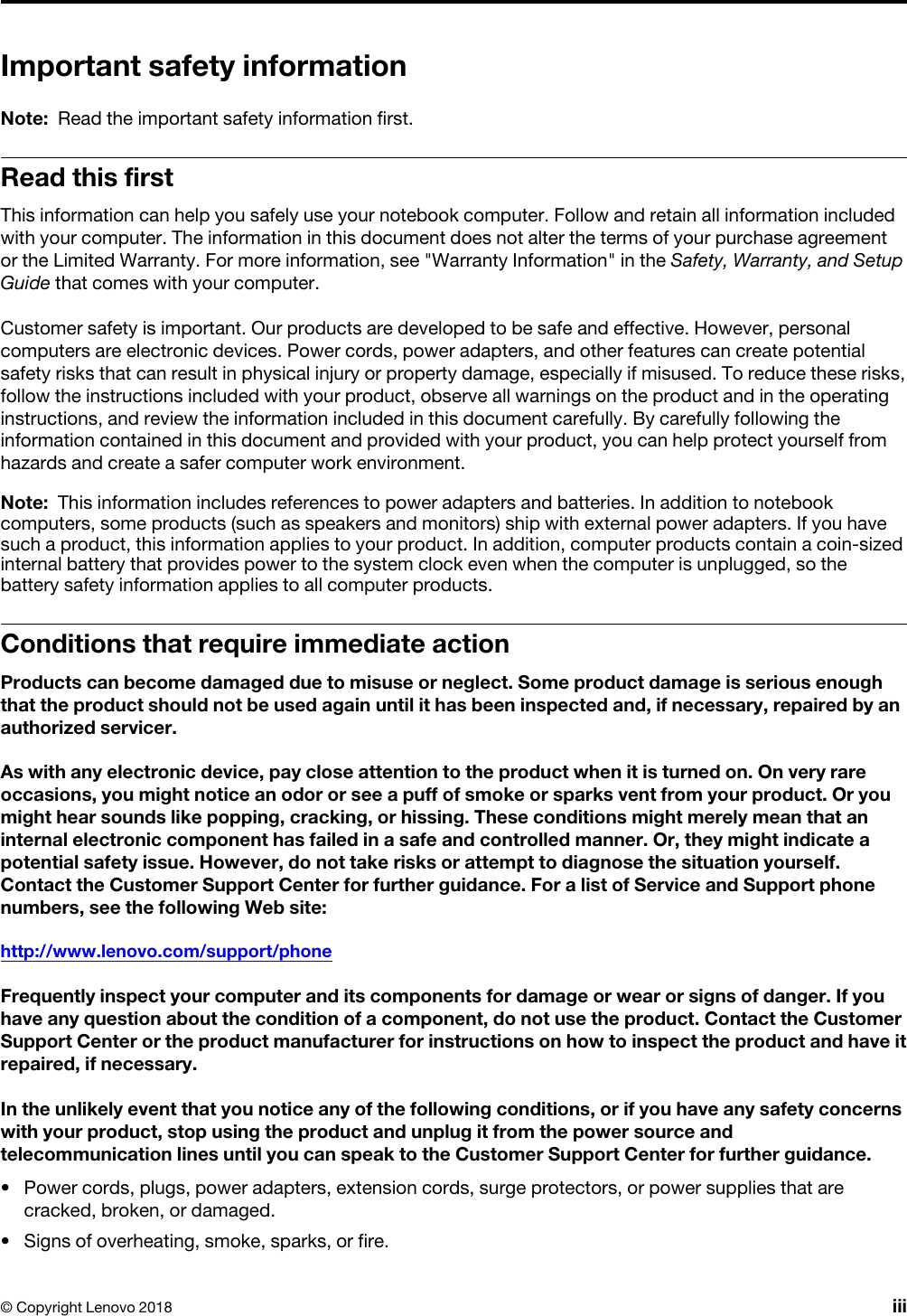 Important safety informationNote: Read the important safety information first.Read this firstThis information can help you safely use your notebook computer. Follow and retain all information included with your computer. The information in this document does not alter the terms of your purchase agreement or the Limited Warranty. For more information, see &quot;Warranty Information&quot; in the Safety, Warranty, and Setup Guide that comes with your computer.Customer safety is important. Our products are developed to be safe and effective. However, personal computers are electronic devices. Power cords, power adapters, and other features can create potential safety risks that can result in physical injury or property damage, especially if misused. To reduce these risks, follow the instructions included with your product, observe all warnings on the product and in the operating instructions, and review the information included in this document carefully. By carefully following the information contained in this document and provided with your product, you can help protect yourself from hazards and create a safer computer work environment.Note: This information includes references to power adapters and batteries. In addition to notebook computers, some products (such as speakers and monitors) ship with external power adapters. If you have such a product, this information applies to your product. In addition, computer products contain a coin-sized internal battery that provides power to the system clock even when the computer is unplugged, so the battery safety information applies to all computer products.Conditions that require immediate actionProducts can become damaged due to misuse or neglect. Some product damage is serious enough that the product should not be used again until it has been inspected and, if necessary, repaired by an authorized servicer.As with any electronic device, pay close attention to the product when it is turned on. On very rare occasions, you might notice an odor or see a puff of smoke or sparks vent from your product. Or you might hear sounds like popping, cracking, or hissing. These conditions might merely mean that an internal electronic component has failed in a safe and controlled manner. Or, they might indicate a potential safety issue. However, do not take risks or attempt to diagnose the situation yourself. Contact the Customer Support Center for further guidance. For a list of Service and Support phone numbers, see the following Web site: http://www.lenovo.com/support/phoneFrequently inspect your computer and its components for damage or wear or signs of danger. If you have any question about the condition of a component, do not use the product. Contact the Customer Support Center or the product manufacturer for instructions on how to inspect the product and have it repaired, if necessary.In the unlikely event that you notice any of the following conditions, or if you have any safety concerns with your product, stop using the product and unplug it from the power source and telecommunication lines until you can speak to the Customer Support Center for further guidance.•  Power cords, plugs, power adapters, extension cords, surge protectors, or power supplies that are cracked, broken, or damaged.•  Signs of overheating, smoke, sparks, or fire.© Copyright Lenovo 2018 iii