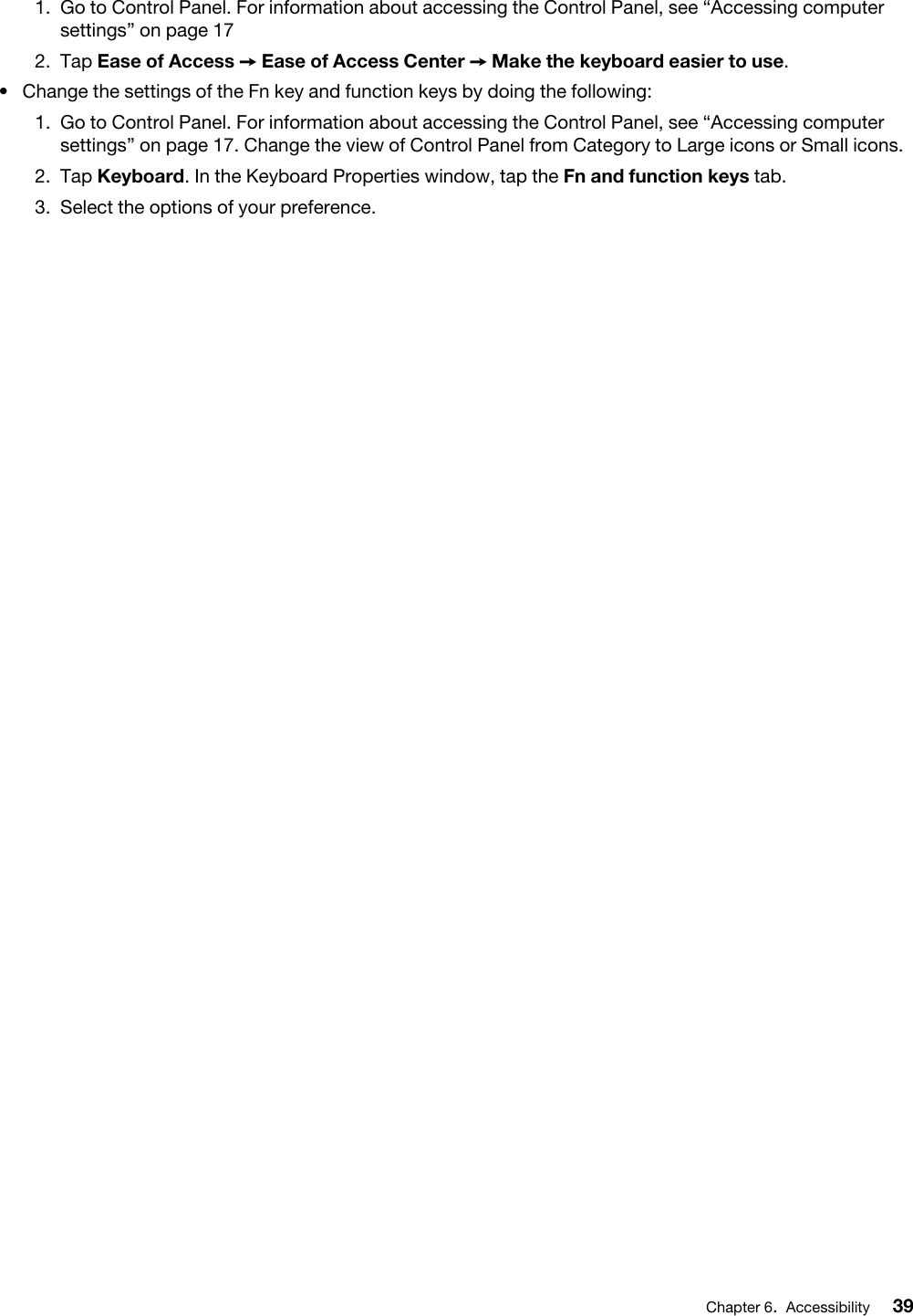 1.  Go to Control Panel. For information about accessing the Control Panel, see “Accessing computer settings” on page 172.  Tap Ease of Access ➙ Ease of Access Center ➙ Make the keyboard easier to use.•  Change the settings of the Fn key and function keys by doing the following: 1.  Go to Control Panel. For information about accessing the Control Panel, see “Accessing computer settings” on page 17. Change the view of Control Panel from Category to Large icons or Small icons.2.  Tap Keyboard. In the Keyboard Properties window, tap the Fn and function keys tab.3.  Select the options of your preference.Chapter 6.Accessibility 39