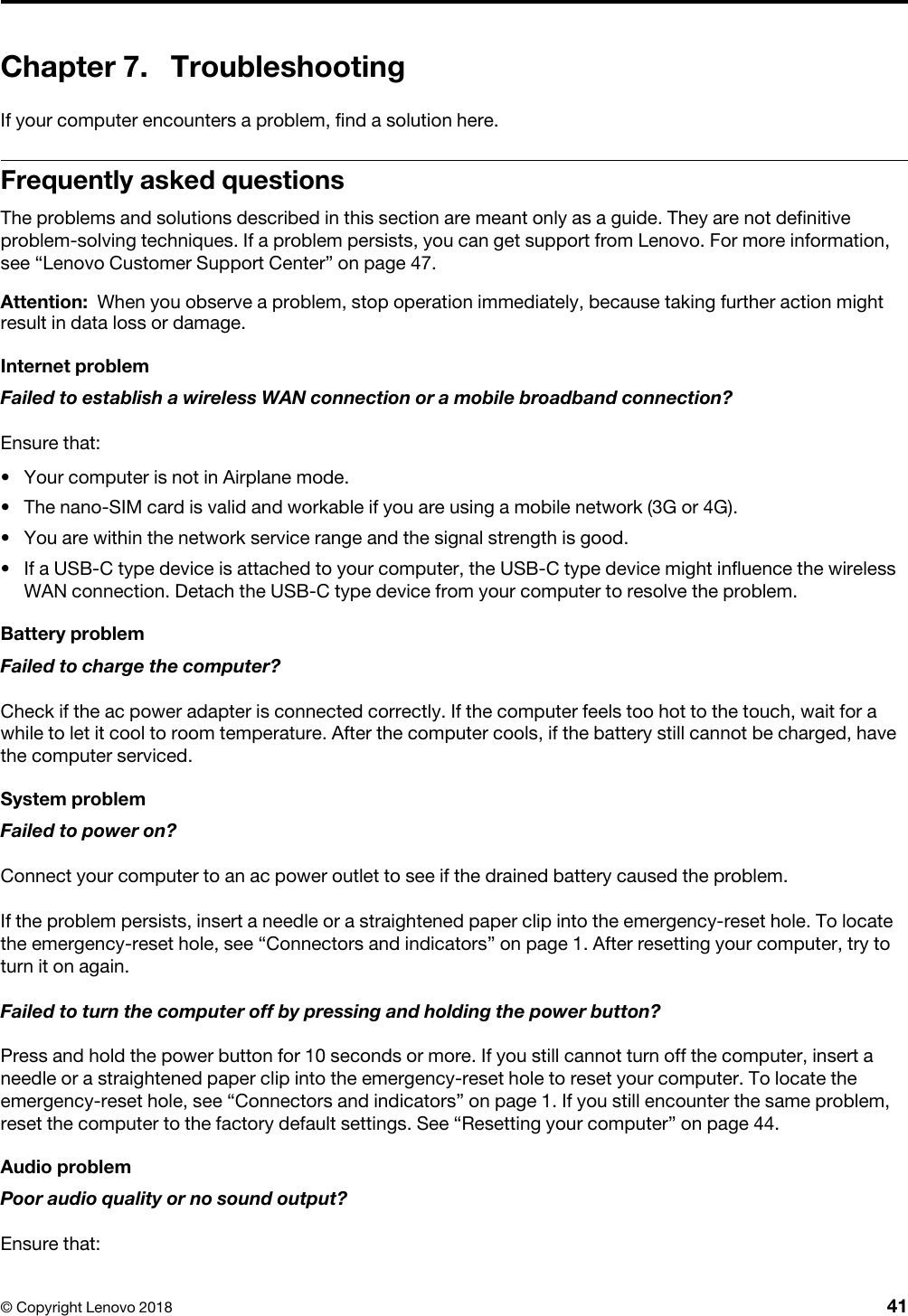 Chapter 7. TroubleshootingIf your computer encounters a problem, find a solution here.Frequently asked questionsThe problems and solutions described in this section are meant only as a guide. They are not definitive problem-solving techniques. If a problem persists, you can get support from Lenovo. For more information, see “Lenovo Customer Support Center” on page 47.Attention: When you observe a problem, stop operation immediately, because taking further action might result in data loss or damage.Internet problemFailed to establish a wireless WAN connection or a mobile broadband connection?Ensure that: •  Your computer is not in Airplane mode.•  The nano-SIM card is valid and workable if you are using a mobile network (3G or 4G).•  You are within the network service range and the signal strength is good.•  If a USB-C type device is attached to your computer, the USB-C type device might influence the wireless WAN connection. Detach the USB-C type device from your computer to resolve the problem.Battery problemFailed to charge the computer?Check if the ac power adapter is connected correctly. If the computer feels too hot to the touch, wait for a while to let it cool to room temperature. After the computer cools, if the battery still cannot be charged, have the computer serviced.System problemFailed to power on?Connect your computer to an ac power outlet to see if the drained battery caused the problem. If the problem persists, insert a needle or a straightened paper clip into the emergency-reset hole. To locate the emergency-reset hole, see “Connectors and indicators” on page 1. After resetting your computer, try to turn it on again.Failed to turn the computer off by pressing and holding the power button?Press and hold the power button for 10 seconds or more. If you still cannot turn off the computer, insert a needle or a straightened paper clip into the emergency-reset hole to reset your computer. To locate the emergency-reset hole, see “Connectors and indicators” on page 1. If you still encounter the same problem, reset the computer to the factory default settings. See “Resetting your computer” on page 44.Audio problemPoor audio quality or no sound output?Ensure that: © Copyright Lenovo 2018 41